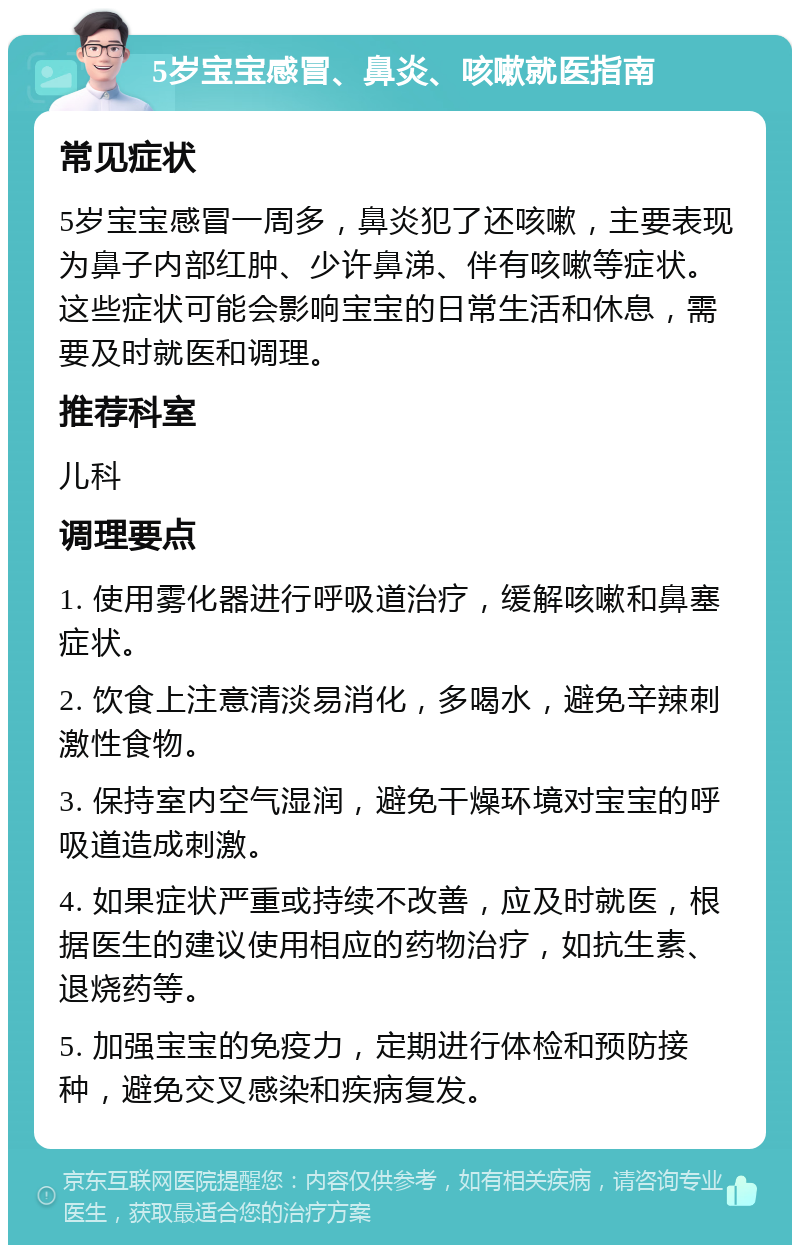 5岁宝宝感冒、鼻炎、咳嗽就医指南 常见症状 5岁宝宝感冒一周多，鼻炎犯了还咳嗽，主要表现为鼻子内部红肿、少许鼻涕、伴有咳嗽等症状。这些症状可能会影响宝宝的日常生活和休息，需要及时就医和调理。 推荐科室 儿科 调理要点 1. 使用雾化器进行呼吸道治疗，缓解咳嗽和鼻塞症状。 2. 饮食上注意清淡易消化，多喝水，避免辛辣刺激性食物。 3. 保持室内空气湿润，避免干燥环境对宝宝的呼吸道造成刺激。 4. 如果症状严重或持续不改善，应及时就医，根据医生的建议使用相应的药物治疗，如抗生素、退烧药等。 5. 加强宝宝的免疫力，定期进行体检和预防接种，避免交叉感染和疾病复发。