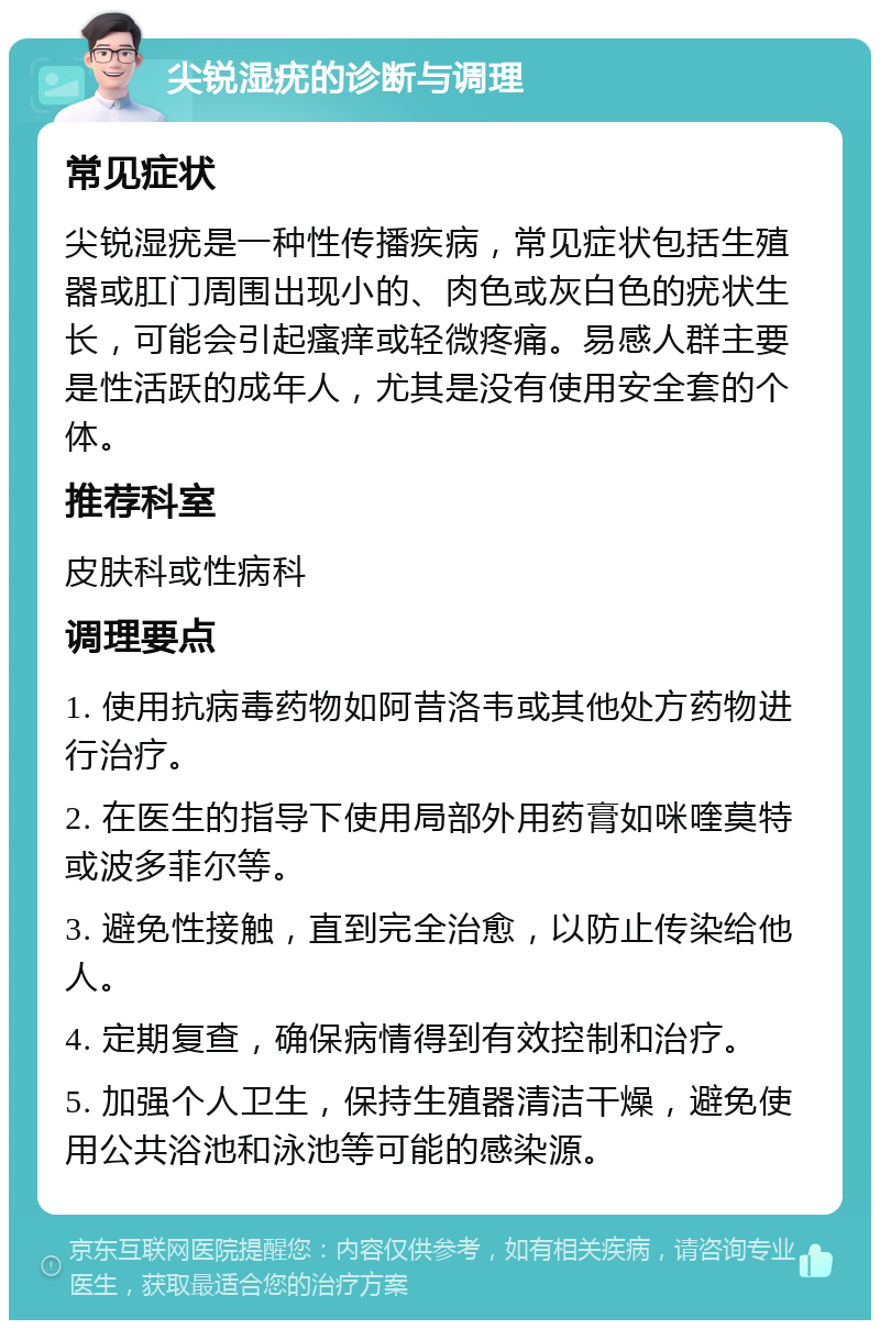 尖锐湿疣的诊断与调理 常见症状 尖锐湿疣是一种性传播疾病，常见症状包括生殖器或肛门周围出现小的、肉色或灰白色的疣状生长，可能会引起瘙痒或轻微疼痛。易感人群主要是性活跃的成年人，尤其是没有使用安全套的个体。 推荐科室 皮肤科或性病科 调理要点 1. 使用抗病毒药物如阿昔洛韦或其他处方药物进行治疗。 2. 在医生的指导下使用局部外用药膏如咪喹莫特或波多菲尔等。 3. 避免性接触，直到完全治愈，以防止传染给他人。 4. 定期复查，确保病情得到有效控制和治疗。 5. 加强个人卫生，保持生殖器清洁干燥，避免使用公共浴池和泳池等可能的感染源。