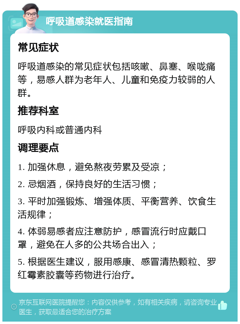 呼吸道感染就医指南 常见症状 呼吸道感染的常见症状包括咳嗽、鼻塞、喉咙痛等，易感人群为老年人、儿童和免疫力较弱的人群。 推荐科室 呼吸内科或普通内科 调理要点 1. 加强休息，避免熬夜劳累及受凉； 2. 忌烟酒，保持良好的生活习惯； 3. 平时加强锻炼、增强体质、平衡营养、饮食生活规律； 4. 体弱易感者应注意防护，感冒流行时应戴口罩，避免在人多的公共场合出入； 5. 根据医生建议，服用感康、感冒清热颗粒、罗红霉素胶囊等药物进行治疗。