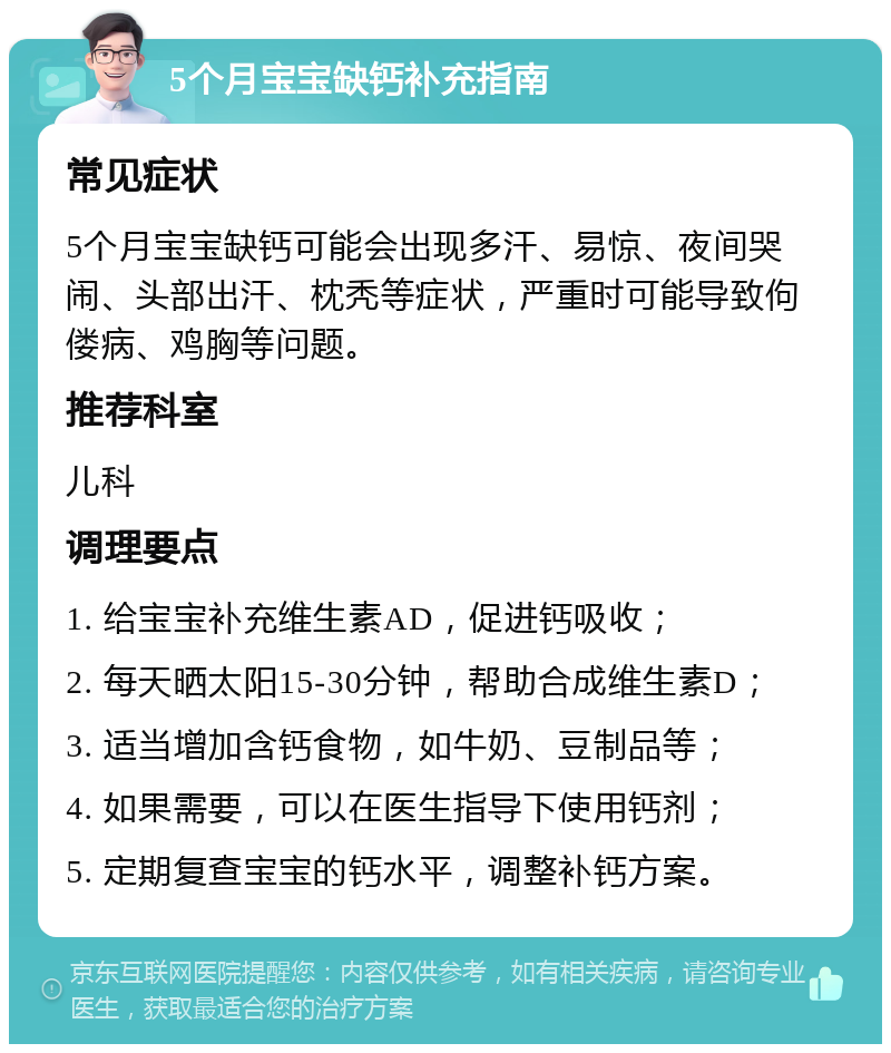 5个月宝宝缺钙补充指南 常见症状 5个月宝宝缺钙可能会出现多汗、易惊、夜间哭闹、头部出汗、枕秃等症状，严重时可能导致佝偻病、鸡胸等问题。 推荐科室 儿科 调理要点 1. 给宝宝补充维生素AD，促进钙吸收； 2. 每天晒太阳15-30分钟，帮助合成维生素D； 3. 适当增加含钙食物，如牛奶、豆制品等； 4. 如果需要，可以在医生指导下使用钙剂； 5. 定期复查宝宝的钙水平，调整补钙方案。