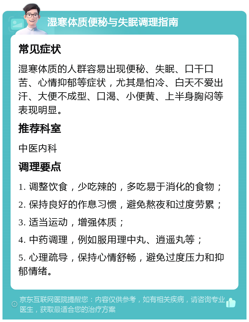 湿寒体质便秘与失眠调理指南 常见症状 湿寒体质的人群容易出现便秘、失眠、口干口苦、心情抑郁等症状，尤其是怕冷、白天不爱出汗、大便不成型、口渴、小便黄、上半身胸闷等表现明显。 推荐科室 中医内科 调理要点 1. 调整饮食，少吃辣的，多吃易于消化的食物； 2. 保持良好的作息习惯，避免熬夜和过度劳累； 3. 适当运动，增强体质； 4. 中药调理，例如服用理中丸、逍遥丸等； 5. 心理疏导，保持心情舒畅，避免过度压力和抑郁情绪。