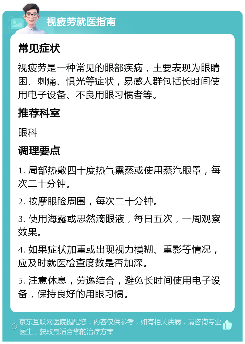 视疲劳就医指南 常见症状 视疲劳是一种常见的眼部疾病，主要表现为眼睛困、刺痛、惧光等症状，易感人群包括长时间使用电子设备、不良用眼习惯者等。 推荐科室 眼科 调理要点 1. 局部热敷四十度热气熏蒸或使用蒸汽眼罩，每次二十分钟。 2. 按摩眼睑周围，每次二十分钟。 3. 使用海露或思然滴眼液，每日五次，一周观察效果。 4. 如果症状加重或出现视力模糊、重影等情况，应及时就医检查度数是否加深。 5. 注意休息，劳逸结合，避免长时间使用电子设备，保持良好的用眼习惯。