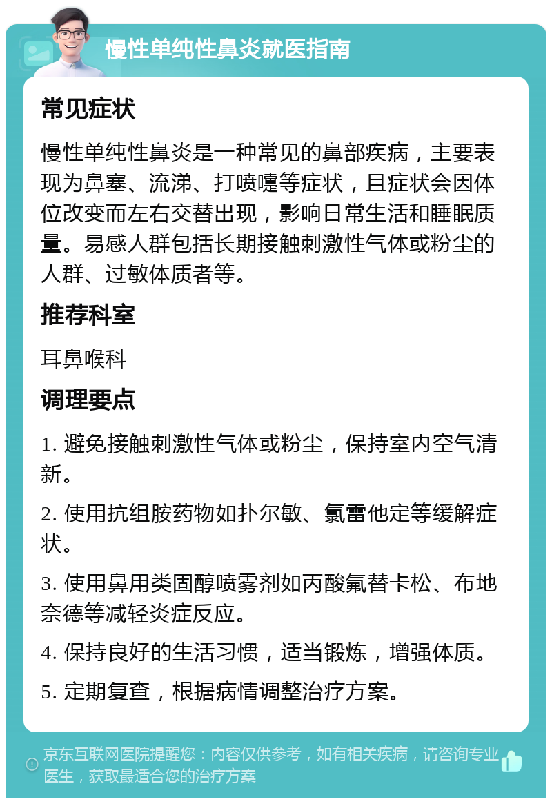 慢性单纯性鼻炎就医指南 常见症状 慢性单纯性鼻炎是一种常见的鼻部疾病，主要表现为鼻塞、流涕、打喷嚏等症状，且症状会因体位改变而左右交替出现，影响日常生活和睡眠质量。易感人群包括长期接触刺激性气体或粉尘的人群、过敏体质者等。 推荐科室 耳鼻喉科 调理要点 1. 避免接触刺激性气体或粉尘，保持室内空气清新。 2. 使用抗组胺药物如扑尔敏、氯雷他定等缓解症状。 3. 使用鼻用类固醇喷雾剂如丙酸氟替卡松、布地奈德等减轻炎症反应。 4. 保持良好的生活习惯，适当锻炼，增强体质。 5. 定期复查，根据病情调整治疗方案。