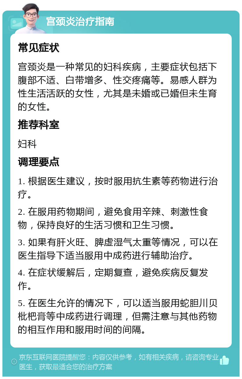 宫颈炎治疗指南 常见症状 宫颈炎是一种常见的妇科疾病，主要症状包括下腹部不适、白带增多、性交疼痛等。易感人群为性生活活跃的女性，尤其是未婚或已婚但未生育的女性。 推荐科室 妇科 调理要点 1. 根据医生建议，按时服用抗生素等药物进行治疗。 2. 在服用药物期间，避免食用辛辣、刺激性食物，保持良好的生活习惯和卫生习惯。 3. 如果有肝火旺、脾虚湿气太重等情况，可以在医生指导下适当服用中成药进行辅助治疗。 4. 在症状缓解后，定期复查，避免疾病反复发作。 5. 在医生允许的情况下，可以适当服用蛇胆川贝枇杷膏等中成药进行调理，但需注意与其他药物的相互作用和服用时间的间隔。