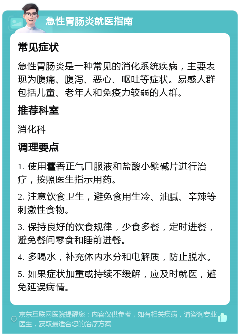 急性胃肠炎就医指南 常见症状 急性胃肠炎是一种常见的消化系统疾病，主要表现为腹痛、腹泻、恶心、呕吐等症状。易感人群包括儿童、老年人和免疫力较弱的人群。 推荐科室 消化科 调理要点 1. 使用藿香正气口服液和盐酸小檗碱片进行治疗，按照医生指示用药。 2. 注意饮食卫生，避免食用生冷、油腻、辛辣等刺激性食物。 3. 保持良好的饮食规律，少食多餐，定时进餐，避免餐间零食和睡前进餐。 4. 多喝水，补充体内水分和电解质，防止脱水。 5. 如果症状加重或持续不缓解，应及时就医，避免延误病情。