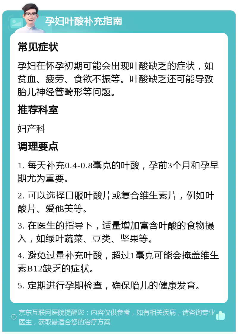 孕妇叶酸补充指南 常见症状 孕妇在怀孕初期可能会出现叶酸缺乏的症状，如贫血、疲劳、食欲不振等。叶酸缺乏还可能导致胎儿神经管畸形等问题。 推荐科室 妇产科 调理要点 1. 每天补充0.4-0.8毫克的叶酸，孕前3个月和孕早期尤为重要。 2. 可以选择口服叶酸片或复合维生素片，例如叶酸片、爱他美等。 3. 在医生的指导下，适量增加富含叶酸的食物摄入，如绿叶蔬菜、豆类、坚果等。 4. 避免过量补充叶酸，超过1毫克可能会掩盖维生素B12缺乏的症状。 5. 定期进行孕期检查，确保胎儿的健康发育。