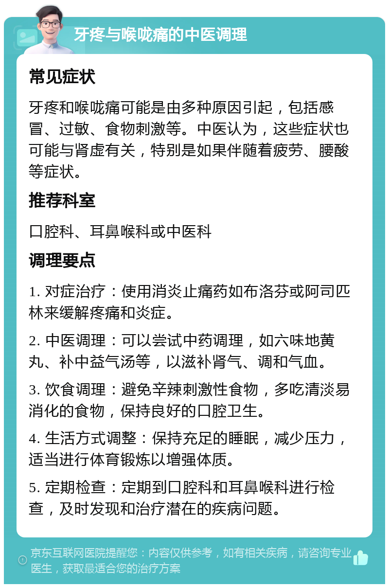 牙疼与喉咙痛的中医调理 常见症状 牙疼和喉咙痛可能是由多种原因引起，包括感冒、过敏、食物刺激等。中医认为，这些症状也可能与肾虚有关，特别是如果伴随着疲劳、腰酸等症状。 推荐科室 口腔科、耳鼻喉科或中医科 调理要点 1. 对症治疗：使用消炎止痛药如布洛芬或阿司匹林来缓解疼痛和炎症。 2. 中医调理：可以尝试中药调理，如六味地黄丸、补中益气汤等，以滋补肾气、调和气血。 3. 饮食调理：避免辛辣刺激性食物，多吃清淡易消化的食物，保持良好的口腔卫生。 4. 生活方式调整：保持充足的睡眠，减少压力，适当进行体育锻炼以增强体质。 5. 定期检查：定期到口腔科和耳鼻喉科进行检查，及时发现和治疗潜在的疾病问题。