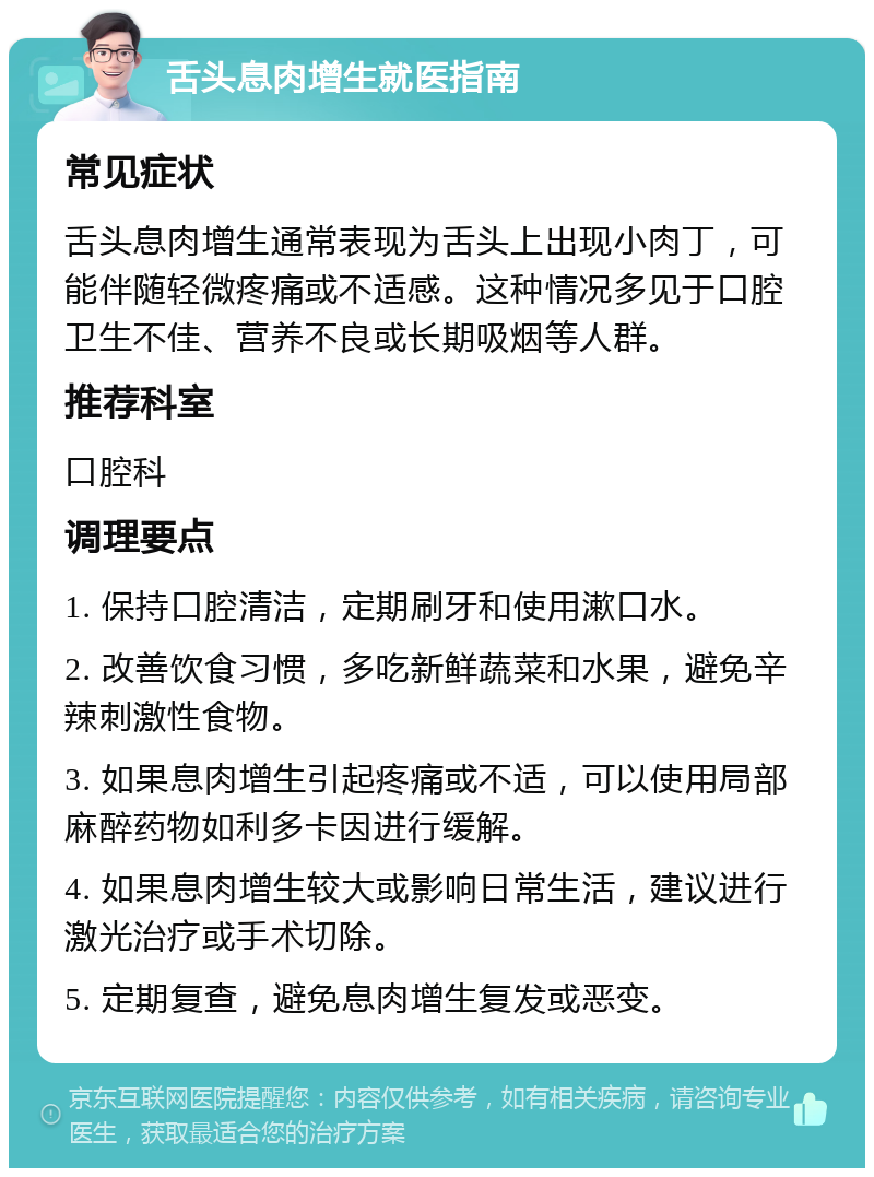 舌头息肉增生就医指南 常见症状 舌头息肉增生通常表现为舌头上出现小肉丁，可能伴随轻微疼痛或不适感。这种情况多见于口腔卫生不佳、营养不良或长期吸烟等人群。 推荐科室 口腔科 调理要点 1. 保持口腔清洁，定期刷牙和使用漱口水。 2. 改善饮食习惯，多吃新鲜蔬菜和水果，避免辛辣刺激性食物。 3. 如果息肉增生引起疼痛或不适，可以使用局部麻醉药物如利多卡因进行缓解。 4. 如果息肉增生较大或影响日常生活，建议进行激光治疗或手术切除。 5. 定期复查，避免息肉增生复发或恶变。