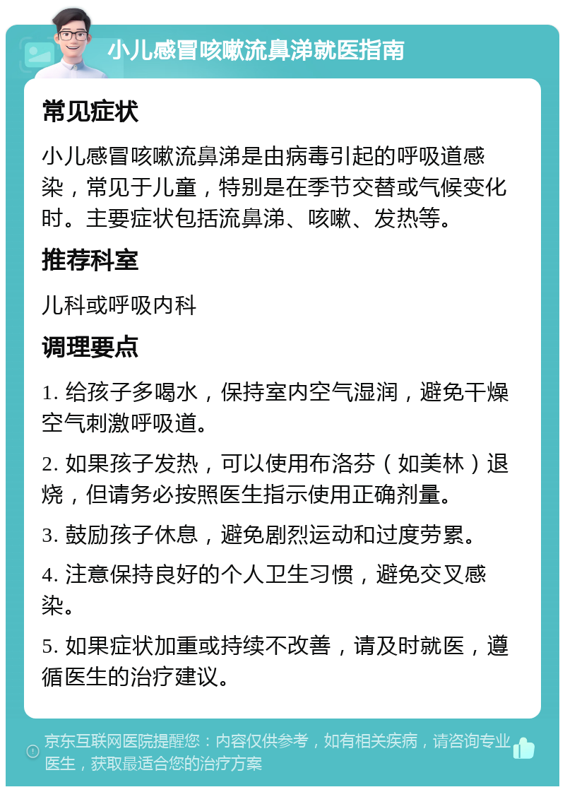 小儿感冒咳嗽流鼻涕就医指南 常见症状 小儿感冒咳嗽流鼻涕是由病毒引起的呼吸道感染，常见于儿童，特别是在季节交替或气候变化时。主要症状包括流鼻涕、咳嗽、发热等。 推荐科室 儿科或呼吸内科 调理要点 1. 给孩子多喝水，保持室内空气湿润，避免干燥空气刺激呼吸道。 2. 如果孩子发热，可以使用布洛芬（如美林）退烧，但请务必按照医生指示使用正确剂量。 3. 鼓励孩子休息，避免剧烈运动和过度劳累。 4. 注意保持良好的个人卫生习惯，避免交叉感染。 5. 如果症状加重或持续不改善，请及时就医，遵循医生的治疗建议。