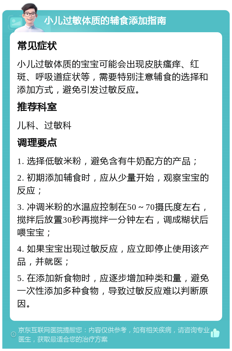 小儿过敏体质的辅食添加指南 常见症状 小儿过敏体质的宝宝可能会出现皮肤瘙痒、红斑、呼吸道症状等，需要特别注意辅食的选择和添加方式，避免引发过敏反应。 推荐科室 儿科、过敏科 调理要点 1. 选择低敏米粉，避免含有牛奶配方的产品； 2. 初期添加辅食时，应从少量开始，观察宝宝的反应； 3. 冲调米粉的水温应控制在50～70摄氏度左右，搅拌后放置30秒再搅拌一分钟左右，调成糊状后喂宝宝； 4. 如果宝宝出现过敏反应，应立即停止使用该产品，并就医； 5. 在添加新食物时，应逐步增加种类和量，避免一次性添加多种食物，导致过敏反应难以判断原因。