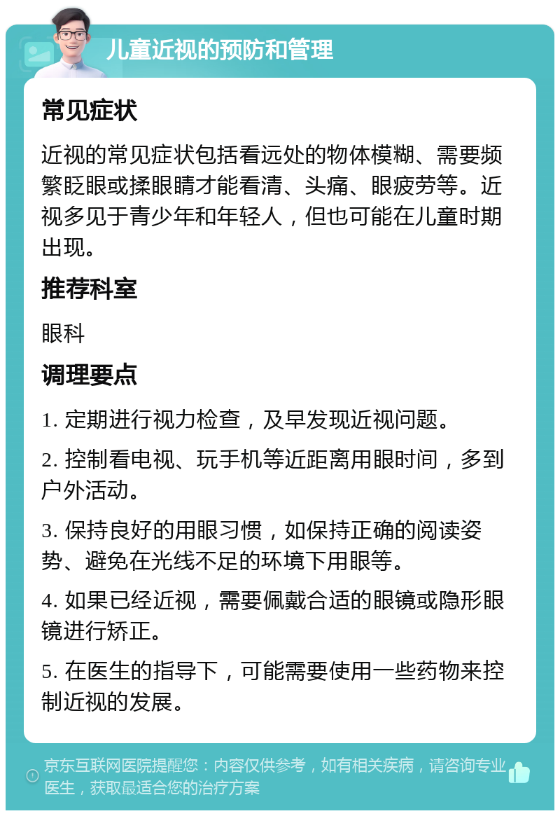 儿童近视的预防和管理 常见症状 近视的常见症状包括看远处的物体模糊、需要频繁眨眼或揉眼睛才能看清、头痛、眼疲劳等。近视多见于青少年和年轻人，但也可能在儿童时期出现。 推荐科室 眼科 调理要点 1. 定期进行视力检查，及早发现近视问题。 2. 控制看电视、玩手机等近距离用眼时间，多到户外活动。 3. 保持良好的用眼习惯，如保持正确的阅读姿势、避免在光线不足的环境下用眼等。 4. 如果已经近视，需要佩戴合适的眼镜或隐形眼镜进行矫正。 5. 在医生的指导下，可能需要使用一些药物来控制近视的发展。