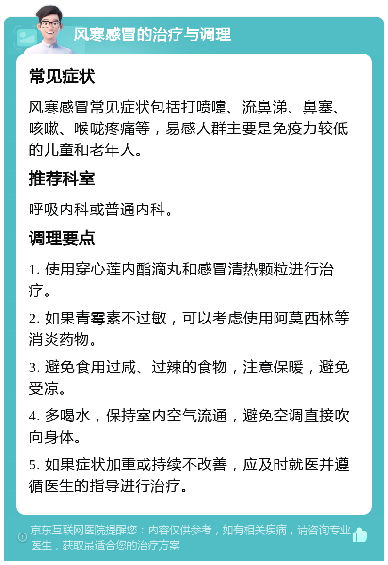 风寒感冒的治疗与调理 常见症状 风寒感冒常见症状包括打喷嚏、流鼻涕、鼻塞、咳嗽、喉咙疼痛等，易感人群主要是免疫力较低的儿童和老年人。 推荐科室 呼吸内科或普通内科。 调理要点 1. 使用穿心莲内酯滴丸和感冒清热颗粒进行治疗。 2. 如果青霉素不过敏，可以考虑使用阿莫西林等消炎药物。 3. 避免食用过咸、过辣的食物，注意保暖，避免受凉。 4. 多喝水，保持室内空气流通，避免空调直接吹向身体。 5. 如果症状加重或持续不改善，应及时就医并遵循医生的指导进行治疗。