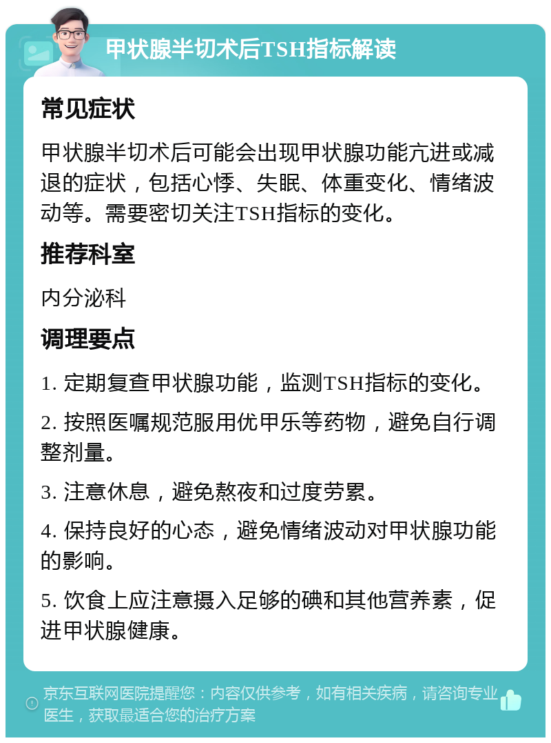 甲状腺半切术后TSH指标解读 常见症状 甲状腺半切术后可能会出现甲状腺功能亢进或减退的症状，包括心悸、失眠、体重变化、情绪波动等。需要密切关注TSH指标的变化。 推荐科室 内分泌科 调理要点 1. 定期复查甲状腺功能，监测TSH指标的变化。 2. 按照医嘱规范服用优甲乐等药物，避免自行调整剂量。 3. 注意休息，避免熬夜和过度劳累。 4. 保持良好的心态，避免情绪波动对甲状腺功能的影响。 5. 饮食上应注意摄入足够的碘和其他营养素，促进甲状腺健康。