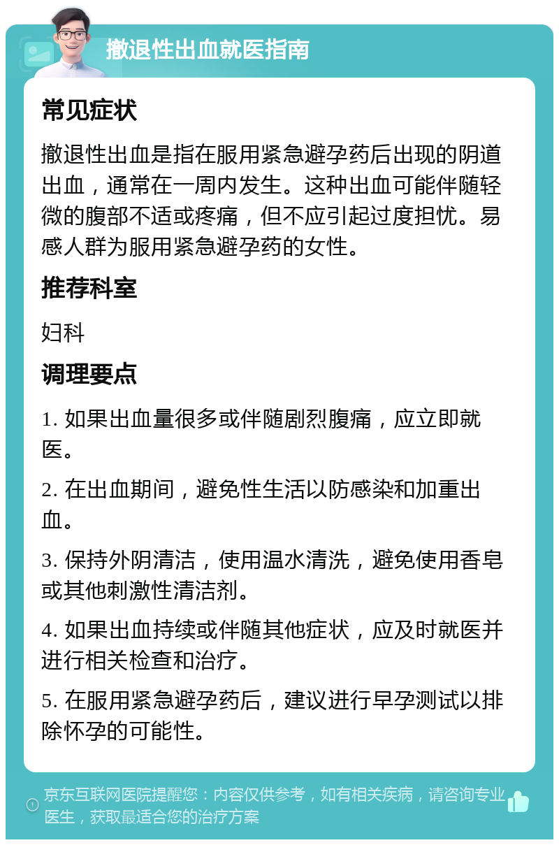 撤退性出血就医指南 常见症状 撤退性出血是指在服用紧急避孕药后出现的阴道出血，通常在一周内发生。这种出血可能伴随轻微的腹部不适或疼痛，但不应引起过度担忧。易感人群为服用紧急避孕药的女性。 推荐科室 妇科 调理要点 1. 如果出血量很多或伴随剧烈腹痛，应立即就医。 2. 在出血期间，避免性生活以防感染和加重出血。 3. 保持外阴清洁，使用温水清洗，避免使用香皂或其他刺激性清洁剂。 4. 如果出血持续或伴随其他症状，应及时就医并进行相关检查和治疗。 5. 在服用紧急避孕药后，建议进行早孕测试以排除怀孕的可能性。