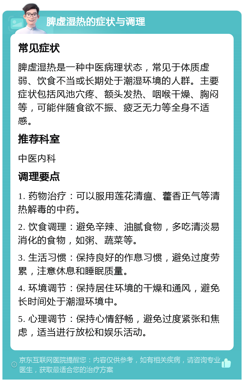 脾虚湿热的症状与调理 常见症状 脾虚湿热是一种中医病理状态，常见于体质虚弱、饮食不当或长期处于潮湿环境的人群。主要症状包括风池穴疼、额头发热、咽喉干燥、胸闷等，可能伴随食欲不振、疲乏无力等全身不适感。 推荐科室 中医内科 调理要点 1. 药物治疗：可以服用莲花清瘟、藿香正气等清热解毒的中药。 2. 饮食调理：避免辛辣、油腻食物，多吃清淡易消化的食物，如粥、蔬菜等。 3. 生活习惯：保持良好的作息习惯，避免过度劳累，注意休息和睡眠质量。 4. 环境调节：保持居住环境的干燥和通风，避免长时间处于潮湿环境中。 5. 心理调节：保持心情舒畅，避免过度紧张和焦虑，适当进行放松和娱乐活动。