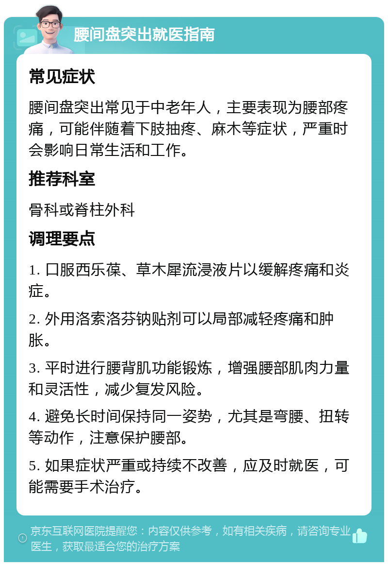 腰间盘突出就医指南 常见症状 腰间盘突出常见于中老年人，主要表现为腰部疼痛，可能伴随着下肢抽疼、麻木等症状，严重时会影响日常生活和工作。 推荐科室 骨科或脊柱外科 调理要点 1. 口服西乐葆、草木犀流浸液片以缓解疼痛和炎症。 2. 外用洛索洛芬钠贴剂可以局部减轻疼痛和肿胀。 3. 平时进行腰背肌功能锻炼，增强腰部肌肉力量和灵活性，减少复发风险。 4. 避免长时间保持同一姿势，尤其是弯腰、扭转等动作，注意保护腰部。 5. 如果症状严重或持续不改善，应及时就医，可能需要手术治疗。