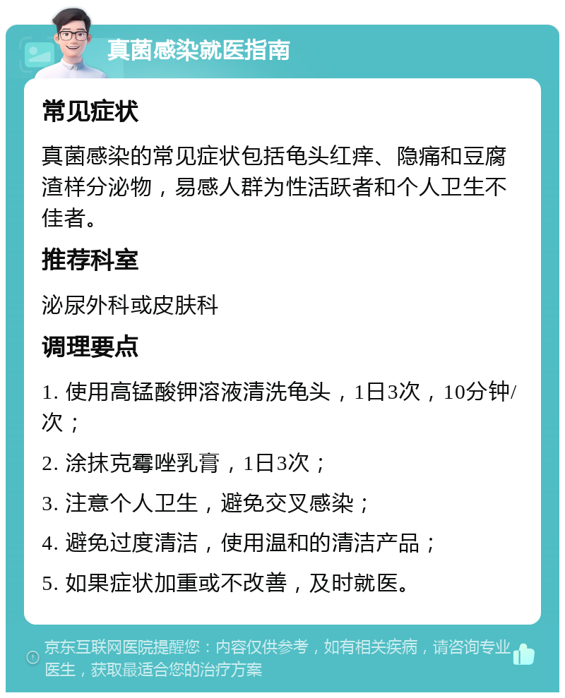 真菌感染就医指南 常见症状 真菌感染的常见症状包括龟头红痒、隐痛和豆腐渣样分泌物，易感人群为性活跃者和个人卫生不佳者。 推荐科室 泌尿外科或皮肤科 调理要点 1. 使用高锰酸钾溶液清洗龟头，1日3次，10分钟/次； 2. 涂抹克霉唑乳膏，1日3次； 3. 注意个人卫生，避免交叉感染； 4. 避免过度清洁，使用温和的清洁产品； 5. 如果症状加重或不改善，及时就医。