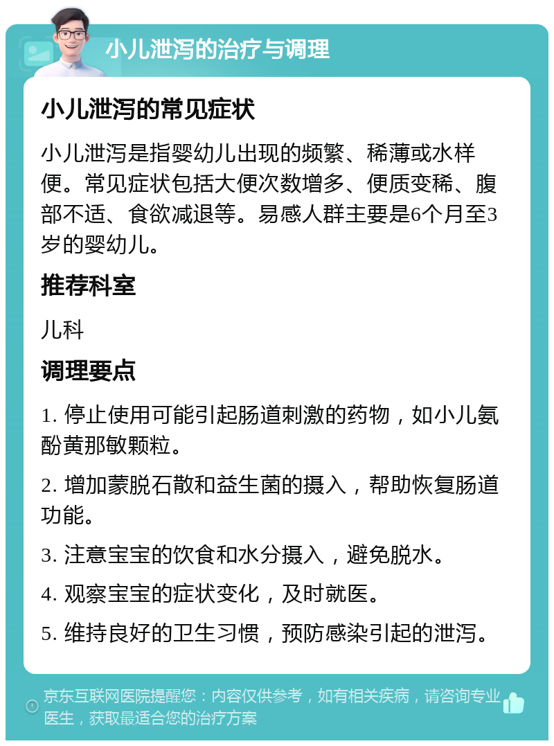 小儿泄泻的治疗与调理 小儿泄泻的常见症状 小儿泄泻是指婴幼儿出现的频繁、稀薄或水样便。常见症状包括大便次数增多、便质变稀、腹部不适、食欲减退等。易感人群主要是6个月至3岁的婴幼儿。 推荐科室 儿科 调理要点 1. 停止使用可能引起肠道刺激的药物，如小儿氨酚黄那敏颗粒。 2. 增加蒙脱石散和益生菌的摄入，帮助恢复肠道功能。 3. 注意宝宝的饮食和水分摄入，避免脱水。 4. 观察宝宝的症状变化，及时就医。 5. 维持良好的卫生习惯，预防感染引起的泄泻。