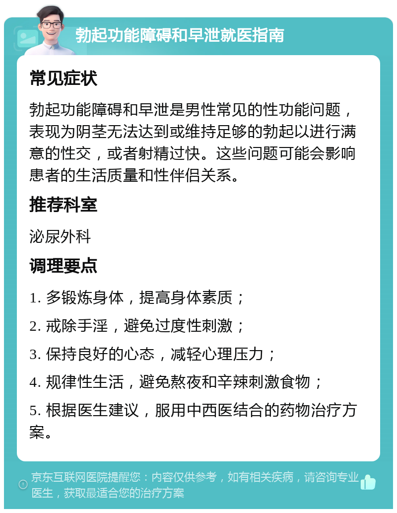 勃起功能障碍和早泄就医指南 常见症状 勃起功能障碍和早泄是男性常见的性功能问题，表现为阴茎无法达到或维持足够的勃起以进行满意的性交，或者射精过快。这些问题可能会影响患者的生活质量和性伴侣关系。 推荐科室 泌尿外科 调理要点 1. 多锻炼身体，提高身体素质； 2. 戒除手淫，避免过度性刺激； 3. 保持良好的心态，减轻心理压力； 4. 规律性生活，避免熬夜和辛辣刺激食物； 5. 根据医生建议，服用中西医结合的药物治疗方案。