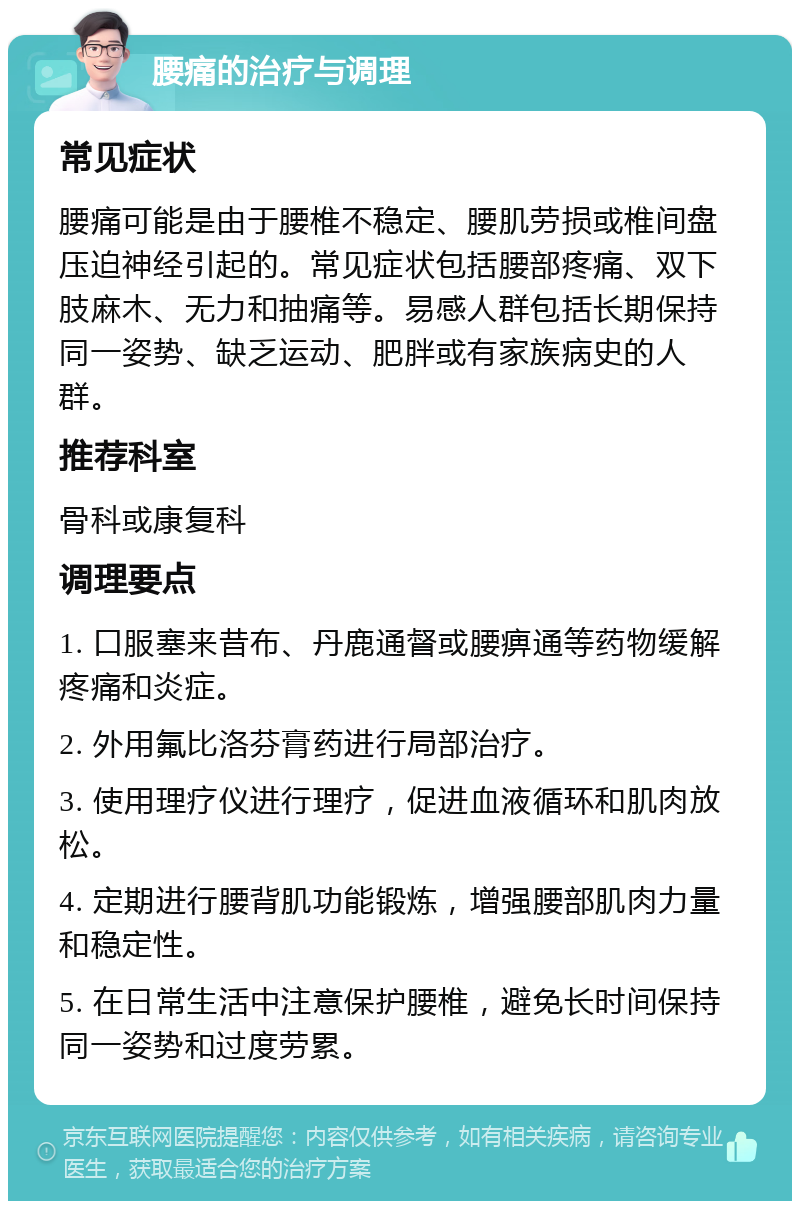 腰痛的治疗与调理 常见症状 腰痛可能是由于腰椎不稳定、腰肌劳损或椎间盘压迫神经引起的。常见症状包括腰部疼痛、双下肢麻木、无力和抽痛等。易感人群包括长期保持同一姿势、缺乏运动、肥胖或有家族病史的人群。 推荐科室 骨科或康复科 调理要点 1. 口服塞来昔布、丹鹿通督或腰痹通等药物缓解疼痛和炎症。 2. 外用氟比洛芬膏药进行局部治疗。 3. 使用理疗仪进行理疗，促进血液循环和肌肉放松。 4. 定期进行腰背肌功能锻炼，增强腰部肌肉力量和稳定性。 5. 在日常生活中注意保护腰椎，避免长时间保持同一姿势和过度劳累。