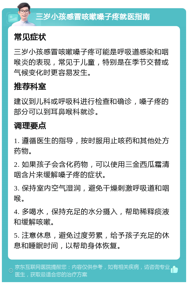 三岁小孩感冒咳嗽嗓子疼就医指南 常见症状 三岁小孩感冒咳嗽嗓子疼可能是呼吸道感染和咽喉炎的表现，常见于儿童，特别是在季节交替或气候变化时更容易发生。 推荐科室 建议到儿科或呼吸科进行检查和确诊，嗓子疼的部分可以到耳鼻喉科就诊。 调理要点 1. 遵循医生的指导，按时服用止咳药和其他处方药物。 2. 如果孩子会含化药物，可以使用三金西瓜霜清咽含片来缓解嗓子疼的症状。 3. 保持室内空气湿润，避免干燥刺激呼吸道和咽喉。 4. 多喝水，保持充足的水分摄入，帮助稀释痰液和缓解咳嗽。 5. 注意休息，避免过度劳累，给予孩子充足的休息和睡眠时间，以帮助身体恢复。