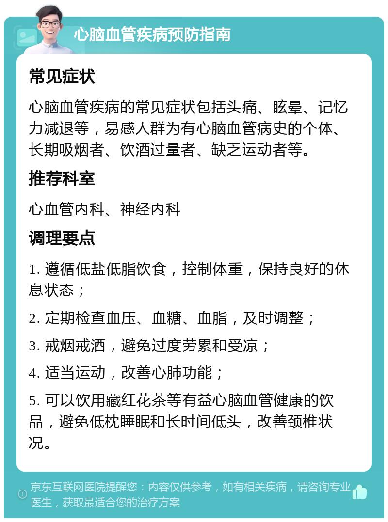 心脑血管疾病预防指南 常见症状 心脑血管疾病的常见症状包括头痛、眩晕、记忆力减退等，易感人群为有心脑血管病史的个体、长期吸烟者、饮酒过量者、缺乏运动者等。 推荐科室 心血管内科、神经内科 调理要点 1. 遵循低盐低脂饮食，控制体重，保持良好的休息状态； 2. 定期检查血压、血糖、血脂，及时调整； 3. 戒烟戒酒，避免过度劳累和受凉； 4. 适当运动，改善心肺功能； 5. 可以饮用藏红花茶等有益心脑血管健康的饮品，避免低枕睡眠和长时间低头，改善颈椎状况。