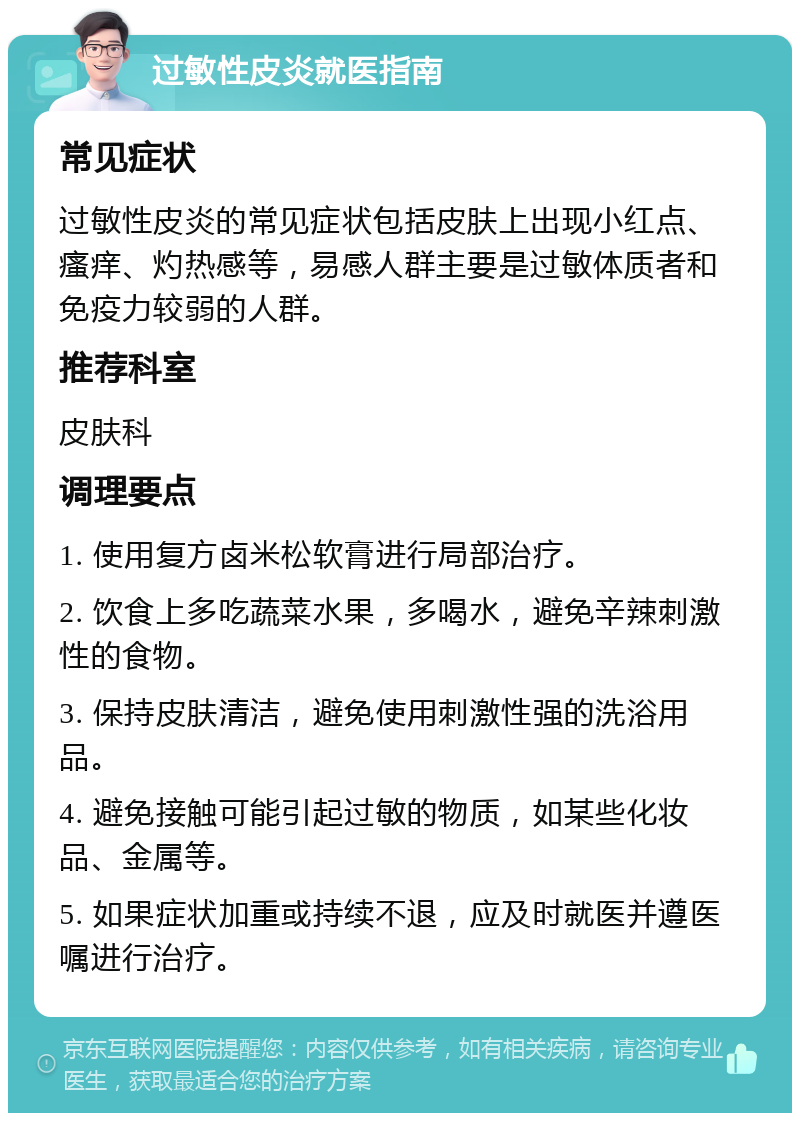 过敏性皮炎就医指南 常见症状 过敏性皮炎的常见症状包括皮肤上出现小红点、瘙痒、灼热感等，易感人群主要是过敏体质者和免疫力较弱的人群。 推荐科室 皮肤科 调理要点 1. 使用复方卤米松软膏进行局部治疗。 2. 饮食上多吃蔬菜水果，多喝水，避免辛辣刺激性的食物。 3. 保持皮肤清洁，避免使用刺激性强的洗浴用品。 4. 避免接触可能引起过敏的物质，如某些化妆品、金属等。 5. 如果症状加重或持续不退，应及时就医并遵医嘱进行治疗。