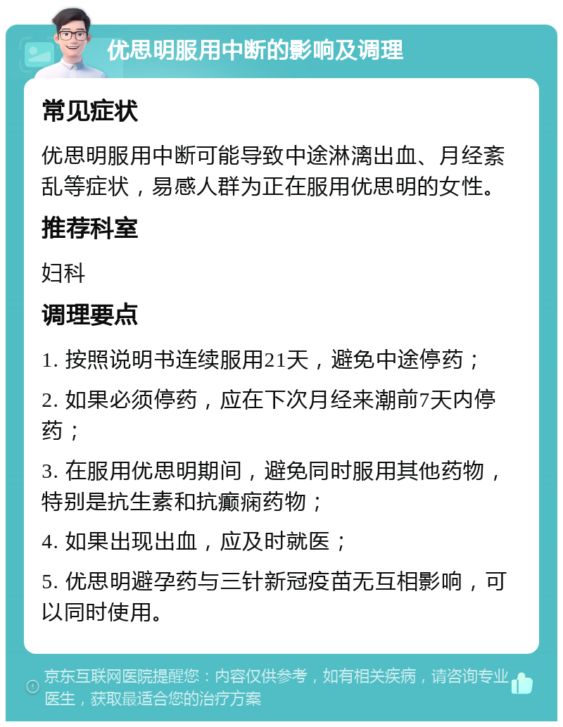 优思明服用中断的影响及调理 常见症状 优思明服用中断可能导致中途淋漓出血、月经紊乱等症状，易感人群为正在服用优思明的女性。 推荐科室 妇科 调理要点 1. 按照说明书连续服用21天，避免中途停药； 2. 如果必须停药，应在下次月经来潮前7天内停药； 3. 在服用优思明期间，避免同时服用其他药物，特别是抗生素和抗癫痫药物； 4. 如果出现出血，应及时就医； 5. 优思明避孕药与三针新冠疫苗无互相影响，可以同时使用。