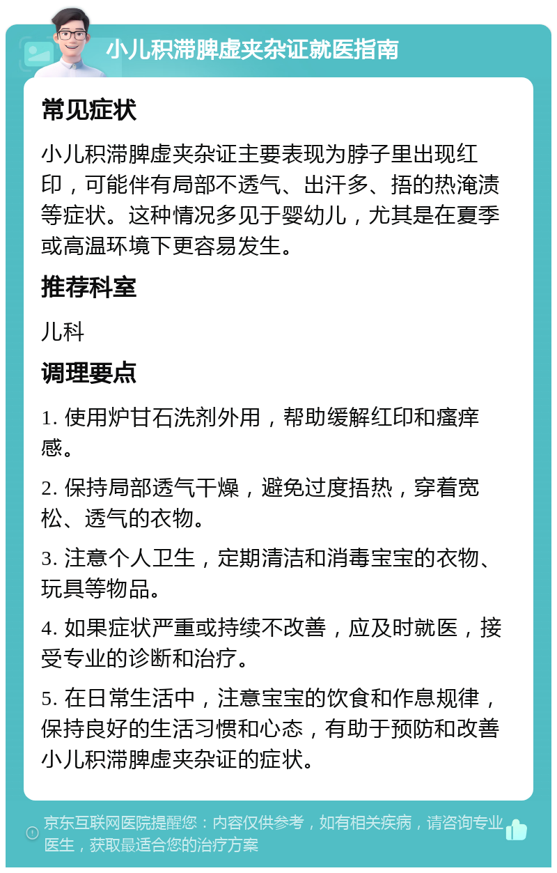 小儿积滞脾虚夹杂证就医指南 常见症状 小儿积滞脾虚夹杂证主要表现为脖子里出现红印，可能伴有局部不透气、出汗多、捂的热淹渍等症状。这种情况多见于婴幼儿，尤其是在夏季或高温环境下更容易发生。 推荐科室 儿科 调理要点 1. 使用炉甘石洗剂外用，帮助缓解红印和瘙痒感。 2. 保持局部透气干燥，避免过度捂热，穿着宽松、透气的衣物。 3. 注意个人卫生，定期清洁和消毒宝宝的衣物、玩具等物品。 4. 如果症状严重或持续不改善，应及时就医，接受专业的诊断和治疗。 5. 在日常生活中，注意宝宝的饮食和作息规律，保持良好的生活习惯和心态，有助于预防和改善小儿积滞脾虚夹杂证的症状。