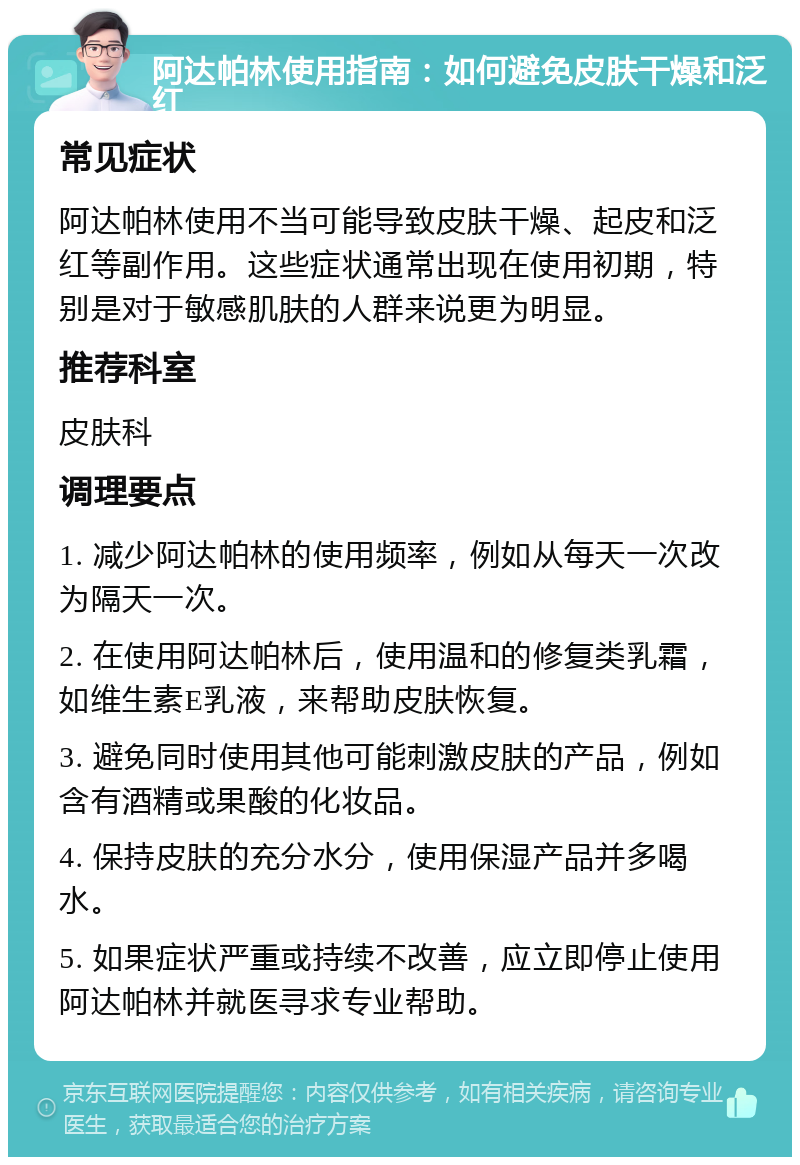 阿达帕林使用指南：如何避免皮肤干燥和泛红 常见症状 阿达帕林使用不当可能导致皮肤干燥、起皮和泛红等副作用。这些症状通常出现在使用初期，特别是对于敏感肌肤的人群来说更为明显。 推荐科室 皮肤科 调理要点 1. 减少阿达帕林的使用频率，例如从每天一次改为隔天一次。 2. 在使用阿达帕林后，使用温和的修复类乳霜，如维生素E乳液，来帮助皮肤恢复。 3. 避免同时使用其他可能刺激皮肤的产品，例如含有酒精或果酸的化妆品。 4. 保持皮肤的充分水分，使用保湿产品并多喝水。 5. 如果症状严重或持续不改善，应立即停止使用阿达帕林并就医寻求专业帮助。