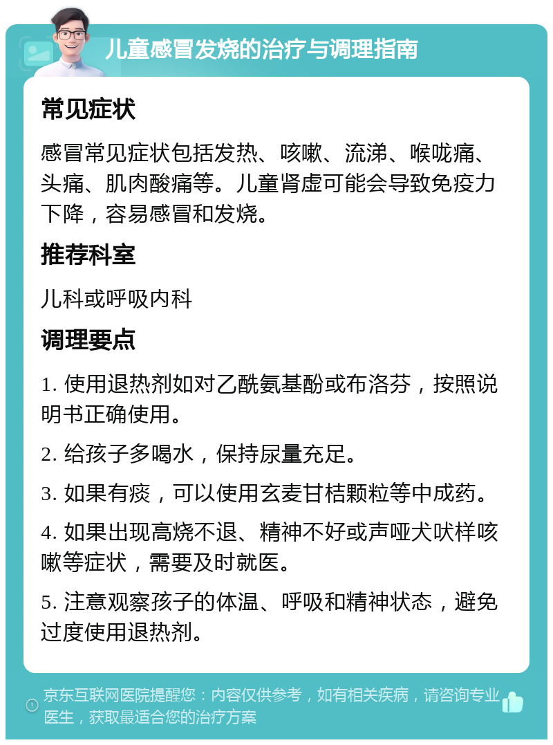 儿童感冒发烧的治疗与调理指南 常见症状 感冒常见症状包括发热、咳嗽、流涕、喉咙痛、头痛、肌肉酸痛等。儿童肾虚可能会导致免疫力下降，容易感冒和发烧。 推荐科室 儿科或呼吸内科 调理要点 1. 使用退热剂如对乙酰氨基酚或布洛芬，按照说明书正确使用。 2. 给孩子多喝水，保持尿量充足。 3. 如果有痰，可以使用玄麦甘桔颗粒等中成药。 4. 如果出现高烧不退、精神不好或声哑犬吠样咳嗽等症状，需要及时就医。 5. 注意观察孩子的体温、呼吸和精神状态，避免过度使用退热剂。