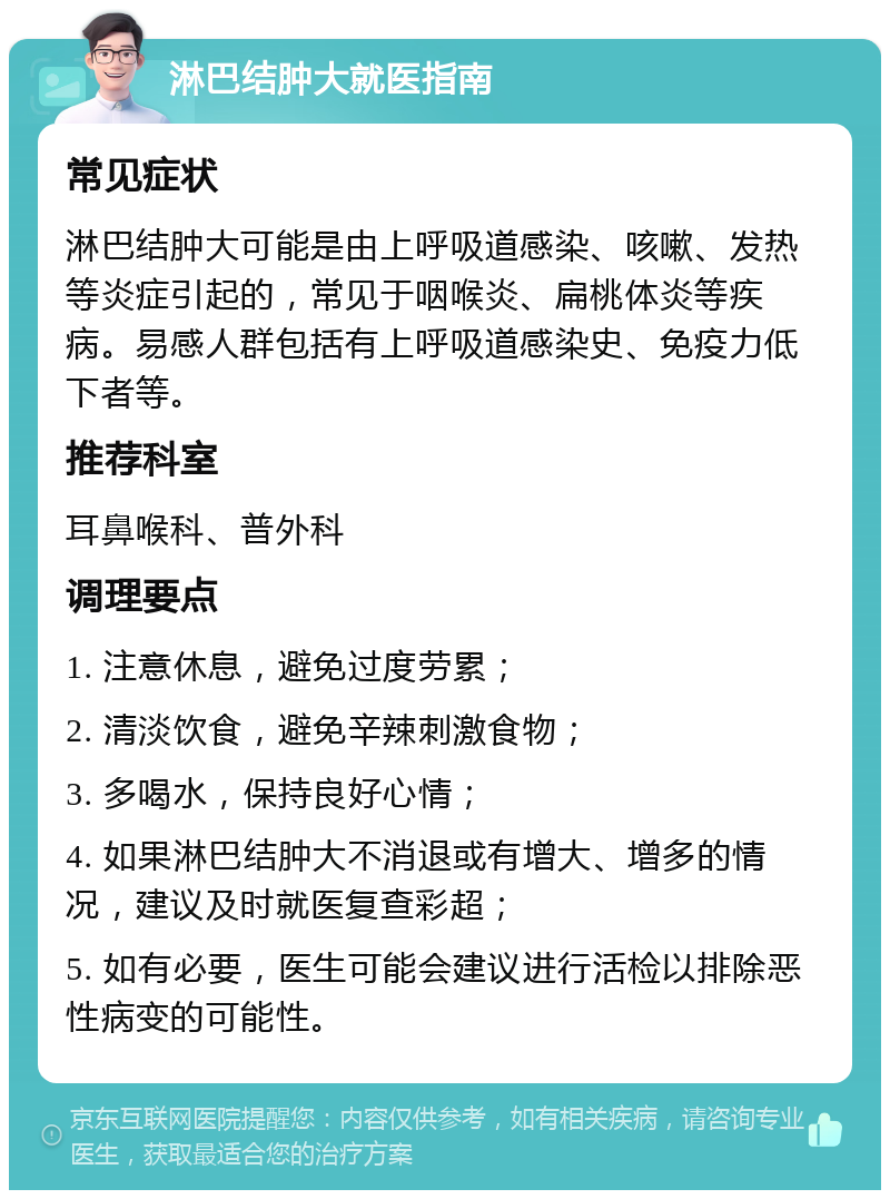 淋巴结肿大就医指南 常见症状 淋巴结肿大可能是由上呼吸道感染、咳嗽、发热等炎症引起的，常见于咽喉炎、扁桃体炎等疾病。易感人群包括有上呼吸道感染史、免疫力低下者等。 推荐科室 耳鼻喉科、普外科 调理要点 1. 注意休息，避免过度劳累； 2. 清淡饮食，避免辛辣刺激食物； 3. 多喝水，保持良好心情； 4. 如果淋巴结肿大不消退或有增大、增多的情况，建议及时就医复查彩超； 5. 如有必要，医生可能会建议进行活检以排除恶性病变的可能性。