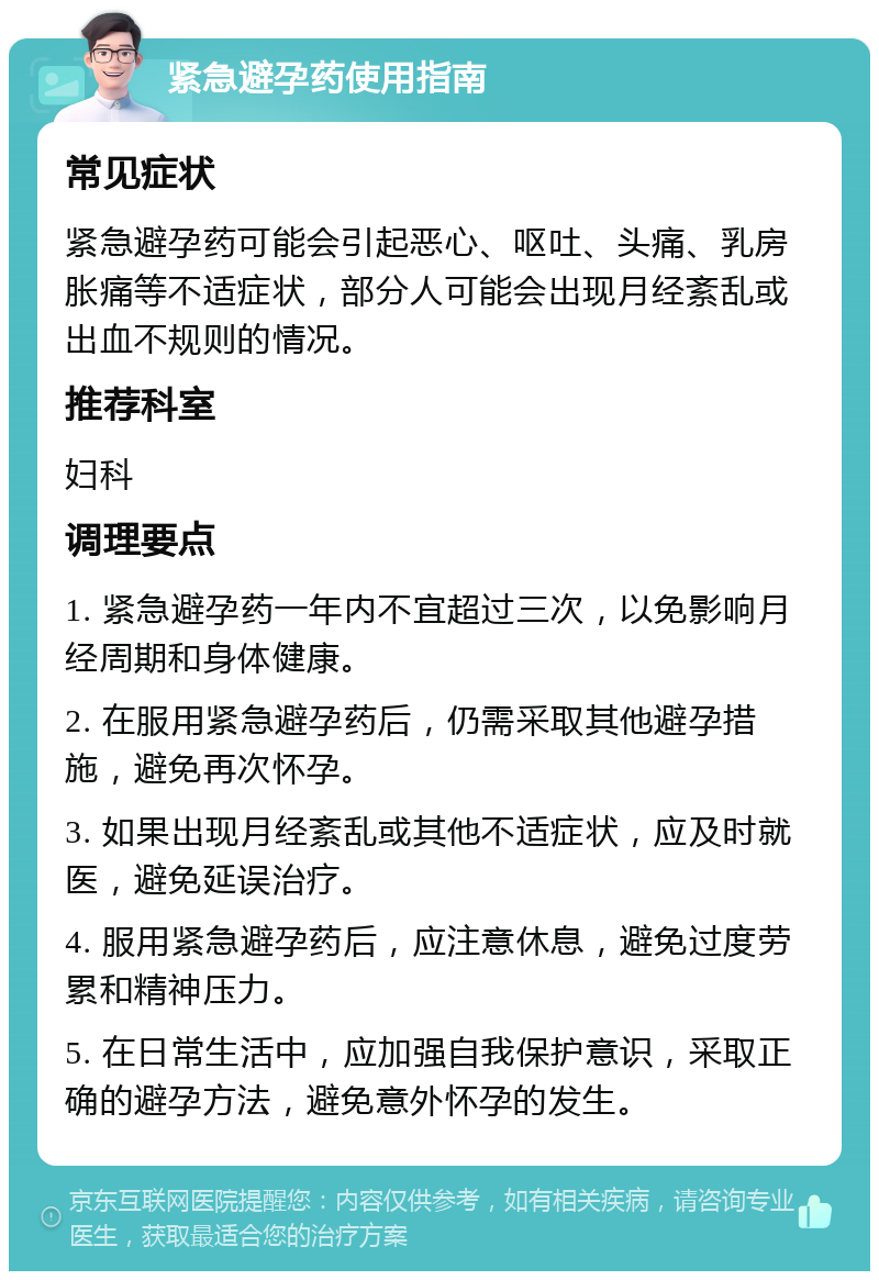 紧急避孕药使用指南 常见症状 紧急避孕药可能会引起恶心、呕吐、头痛、乳房胀痛等不适症状，部分人可能会出现月经紊乱或出血不规则的情况。 推荐科室 妇科 调理要点 1. 紧急避孕药一年内不宜超过三次，以免影响月经周期和身体健康。 2. 在服用紧急避孕药后，仍需采取其他避孕措施，避免再次怀孕。 3. 如果出现月经紊乱或其他不适症状，应及时就医，避免延误治疗。 4. 服用紧急避孕药后，应注意休息，避免过度劳累和精神压力。 5. 在日常生活中，应加强自我保护意识，采取正确的避孕方法，避免意外怀孕的发生。