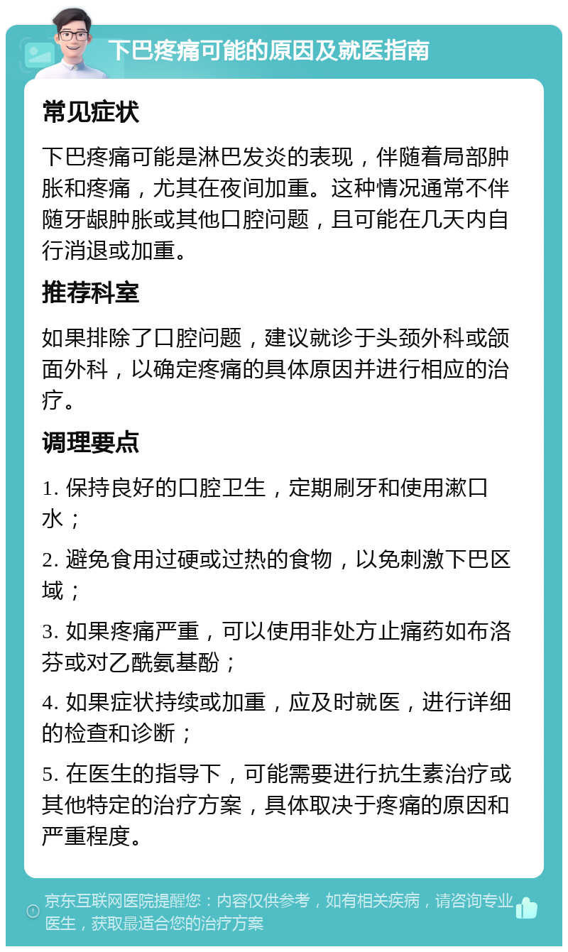 下巴疼痛可能的原因及就医指南 常见症状 下巴疼痛可能是淋巴发炎的表现，伴随着局部肿胀和疼痛，尤其在夜间加重。这种情况通常不伴随牙龈肿胀或其他口腔问题，且可能在几天内自行消退或加重。 推荐科室 如果排除了口腔问题，建议就诊于头颈外科或颌面外科，以确定疼痛的具体原因并进行相应的治疗。 调理要点 1. 保持良好的口腔卫生，定期刷牙和使用漱口水； 2. 避免食用过硬或过热的食物，以免刺激下巴区域； 3. 如果疼痛严重，可以使用非处方止痛药如布洛芬或对乙酰氨基酚； 4. 如果症状持续或加重，应及时就医，进行详细的检查和诊断； 5. 在医生的指导下，可能需要进行抗生素治疗或其他特定的治疗方案，具体取决于疼痛的原因和严重程度。