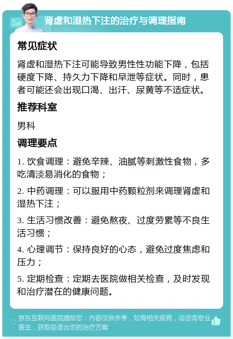 肾虚和湿热下注的治疗与调理指南 常见症状 肾虚和湿热下注可能导致男性性功能下降，包括硬度下降、持久力下降和早泄等症状。同时，患者可能还会出现口渴、出汗、尿黄等不适症状。 推荐科室 男科 调理要点 1. 饮食调理：避免辛辣、油腻等刺激性食物，多吃清淡易消化的食物； 2. 中药调理：可以服用中药颗粒剂来调理肾虚和湿热下注； 3. 生活习惯改善：避免熬夜、过度劳累等不良生活习惯； 4. 心理调节：保持良好的心态，避免过度焦虑和压力； 5. 定期检查：定期去医院做相关检查，及时发现和治疗潜在的健康问题。