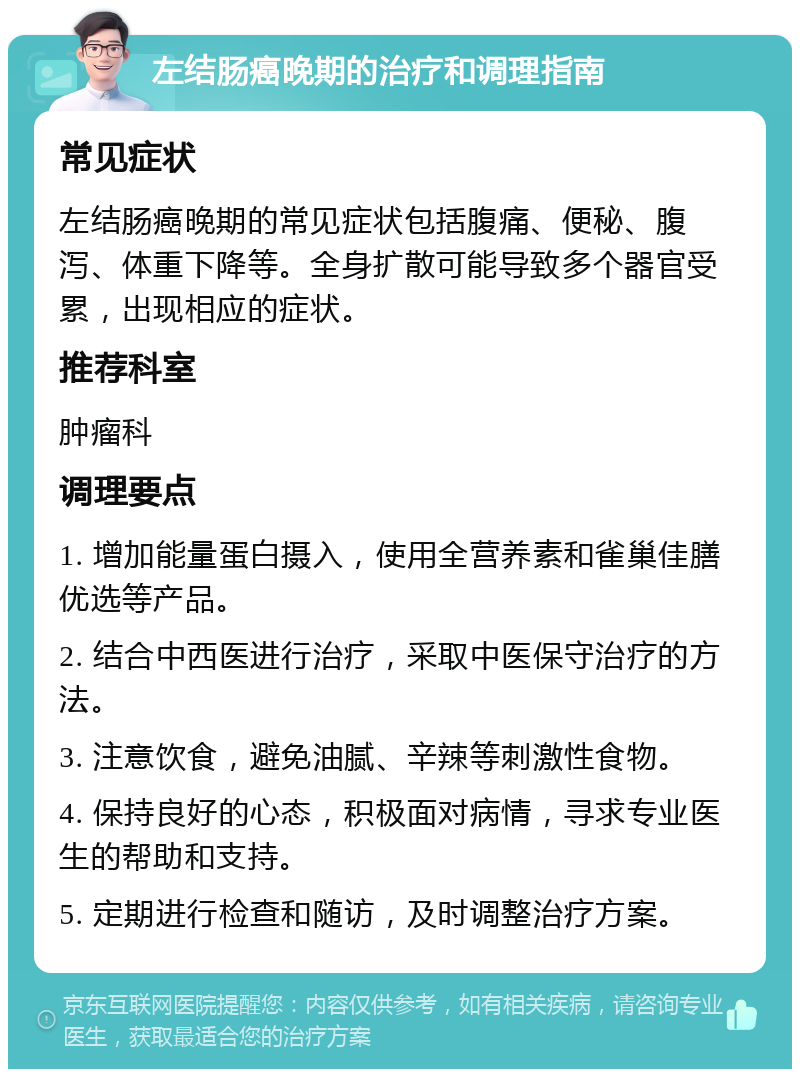 左结肠癌晚期的治疗和调理指南 常见症状 左结肠癌晚期的常见症状包括腹痛、便秘、腹泻、体重下降等。全身扩散可能导致多个器官受累，出现相应的症状。 推荐科室 肿瘤科 调理要点 1. 增加能量蛋白摄入，使用全营养素和雀巢佳膳优选等产品。 2. 结合中西医进行治疗，采取中医保守治疗的方法。 3. 注意饮食，避免油腻、辛辣等刺激性食物。 4. 保持良好的心态，积极面对病情，寻求专业医生的帮助和支持。 5. 定期进行检查和随访，及时调整治疗方案。