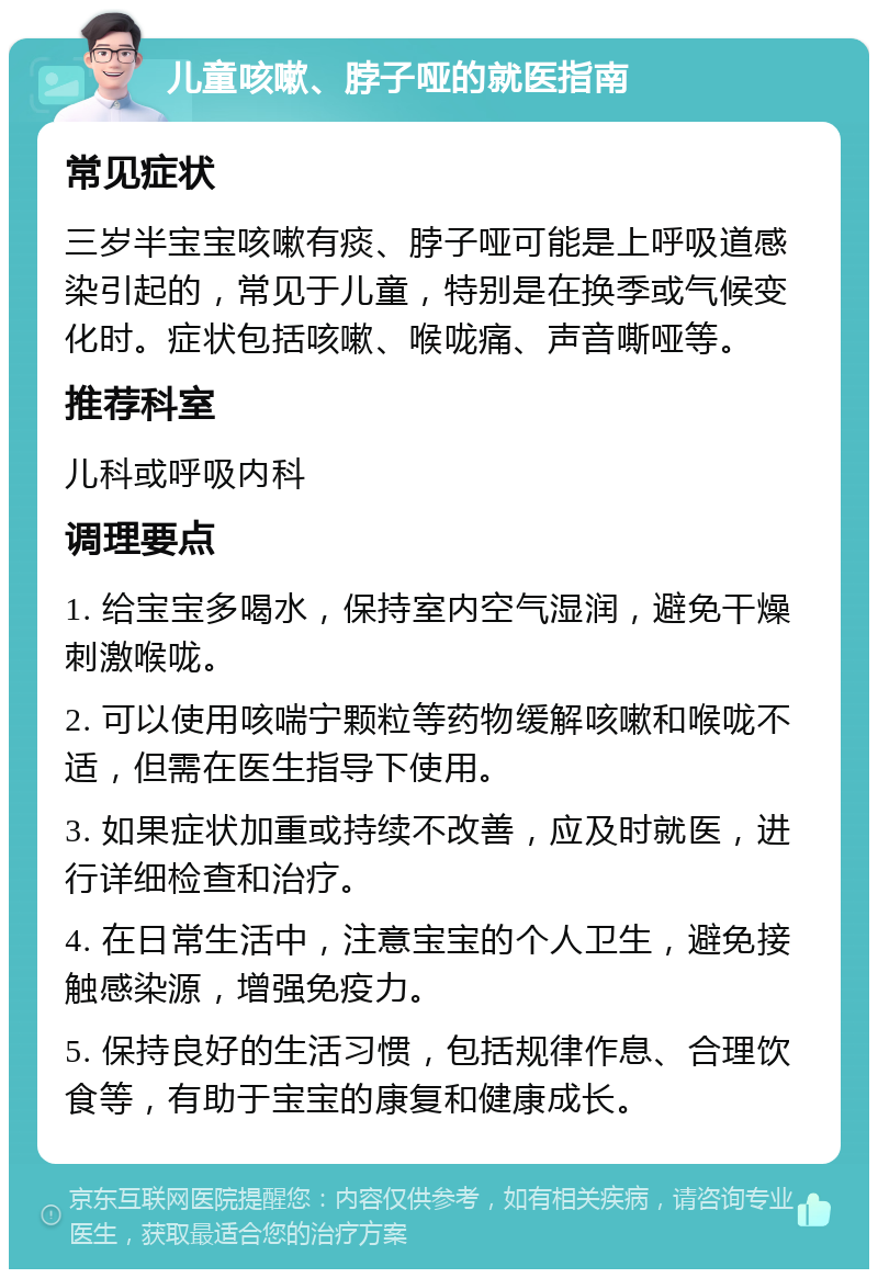 儿童咳嗽、脖子哑的就医指南 常见症状 三岁半宝宝咳嗽有痰、脖子哑可能是上呼吸道感染引起的，常见于儿童，特别是在换季或气候变化时。症状包括咳嗽、喉咙痛、声音嘶哑等。 推荐科室 儿科或呼吸内科 调理要点 1. 给宝宝多喝水，保持室内空气湿润，避免干燥刺激喉咙。 2. 可以使用咳喘宁颗粒等药物缓解咳嗽和喉咙不适，但需在医生指导下使用。 3. 如果症状加重或持续不改善，应及时就医，进行详细检查和治疗。 4. 在日常生活中，注意宝宝的个人卫生，避免接触感染源，增强免疫力。 5. 保持良好的生活习惯，包括规律作息、合理饮食等，有助于宝宝的康复和健康成长。