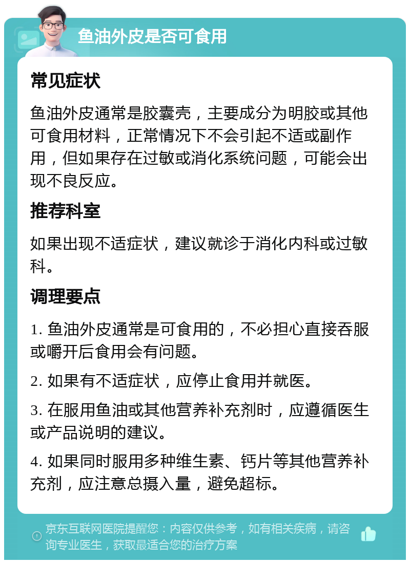 鱼油外皮是否可食用 常见症状 鱼油外皮通常是胶囊壳，主要成分为明胶或其他可食用材料，正常情况下不会引起不适或副作用，但如果存在过敏或消化系统问题，可能会出现不良反应。 推荐科室 如果出现不适症状，建议就诊于消化内科或过敏科。 调理要点 1. 鱼油外皮通常是可食用的，不必担心直接吞服或嚼开后食用会有问题。 2. 如果有不适症状，应停止食用并就医。 3. 在服用鱼油或其他营养补充剂时，应遵循医生或产品说明的建议。 4. 如果同时服用多种维生素、钙片等其他营养补充剂，应注意总摄入量，避免超标。