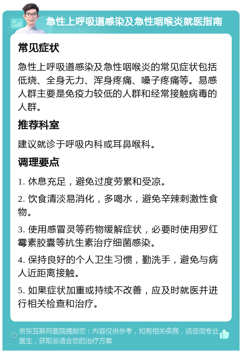 急性上呼吸道感染及急性咽喉炎就医指南 常见症状 急性上呼吸道感染及急性咽喉炎的常见症状包括低烧、全身无力、浑身疼痛、嗓子疼痛等。易感人群主要是免疫力较低的人群和经常接触病毒的人群。 推荐科室 建议就诊于呼吸内科或耳鼻喉科。 调理要点 1. 休息充足，避免过度劳累和受凉。 2. 饮食清淡易消化，多喝水，避免辛辣刺激性食物。 3. 使用感冒灵等药物缓解症状，必要时使用罗红霉素胶囊等抗生素治疗细菌感染。 4. 保持良好的个人卫生习惯，勤洗手，避免与病人近距离接触。 5. 如果症状加重或持续不改善，应及时就医并进行相关检查和治疗。