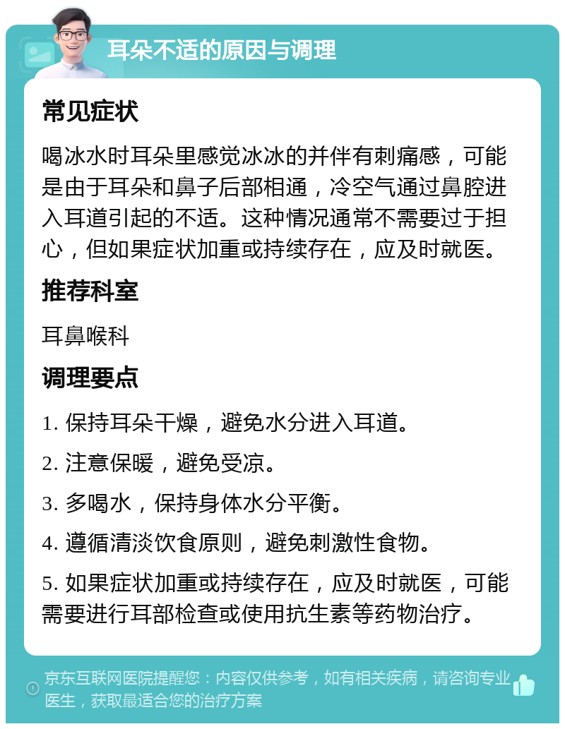 耳朵不适的原因与调理 常见症状 喝冰水时耳朵里感觉冰冰的并伴有刺痛感，可能是由于耳朵和鼻子后部相通，冷空气通过鼻腔进入耳道引起的不适。这种情况通常不需要过于担心，但如果症状加重或持续存在，应及时就医。 推荐科室 耳鼻喉科 调理要点 1. 保持耳朵干燥，避免水分进入耳道。 2. 注意保暖，避免受凉。 3. 多喝水，保持身体水分平衡。 4. 遵循清淡饮食原则，避免刺激性食物。 5. 如果症状加重或持续存在，应及时就医，可能需要进行耳部检查或使用抗生素等药物治疗。