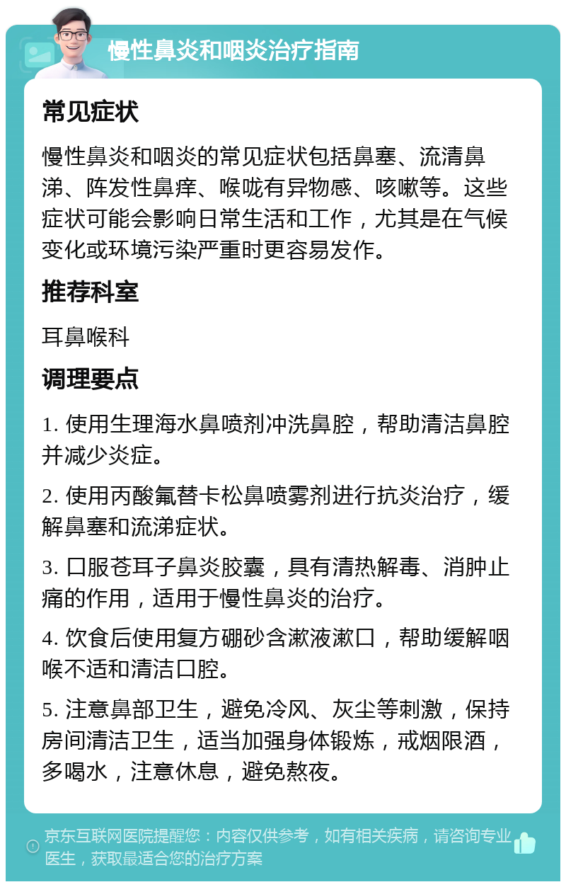 慢性鼻炎和咽炎治疗指南 常见症状 慢性鼻炎和咽炎的常见症状包括鼻塞、流清鼻涕、阵发性鼻痒、喉咙有异物感、咳嗽等。这些症状可能会影响日常生活和工作，尤其是在气候变化或环境污染严重时更容易发作。 推荐科室 耳鼻喉科 调理要点 1. 使用生理海水鼻喷剂冲洗鼻腔，帮助清洁鼻腔并减少炎症。 2. 使用丙酸氟替卡松鼻喷雾剂进行抗炎治疗，缓解鼻塞和流涕症状。 3. 口服苍耳子鼻炎胶囊，具有清热解毒、消肿止痛的作用，适用于慢性鼻炎的治疗。 4. 饮食后使用复方硼砂含漱液漱口，帮助缓解咽喉不适和清洁口腔。 5. 注意鼻部卫生，避免冷风、灰尘等刺激，保持房间清洁卫生，适当加强身体锻炼，戒烟限酒，多喝水，注意休息，避免熬夜。