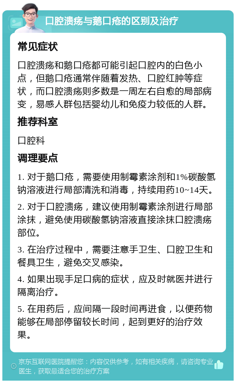 口腔溃疡与鹅口疮的区别及治疗 常见症状 口腔溃疡和鹅口疮都可能引起口腔内的白色小点，但鹅口疮通常伴随着发热、口腔红肿等症状，而口腔溃疡则多数是一周左右自愈的局部病变，易感人群包括婴幼儿和免疫力较低的人群。 推荐科室 口腔科 调理要点 1. 对于鹅口疮，需要使用制霉素涂剂和1%碳酸氢钠溶液进行局部清洗和消毒，持续用药10~14天。 2. 对于口腔溃疡，建议使用制霉素涂剂进行局部涂抹，避免使用碳酸氢钠溶液直接涂抹口腔溃疡部位。 3. 在治疗过程中，需要注意手卫生、口腔卫生和餐具卫生，避免交叉感染。 4. 如果出现手足口病的症状，应及时就医并进行隔离治疗。 5. 在用药后，应间隔一段时间再进食，以便药物能够在局部停留较长时间，起到更好的治疗效果。