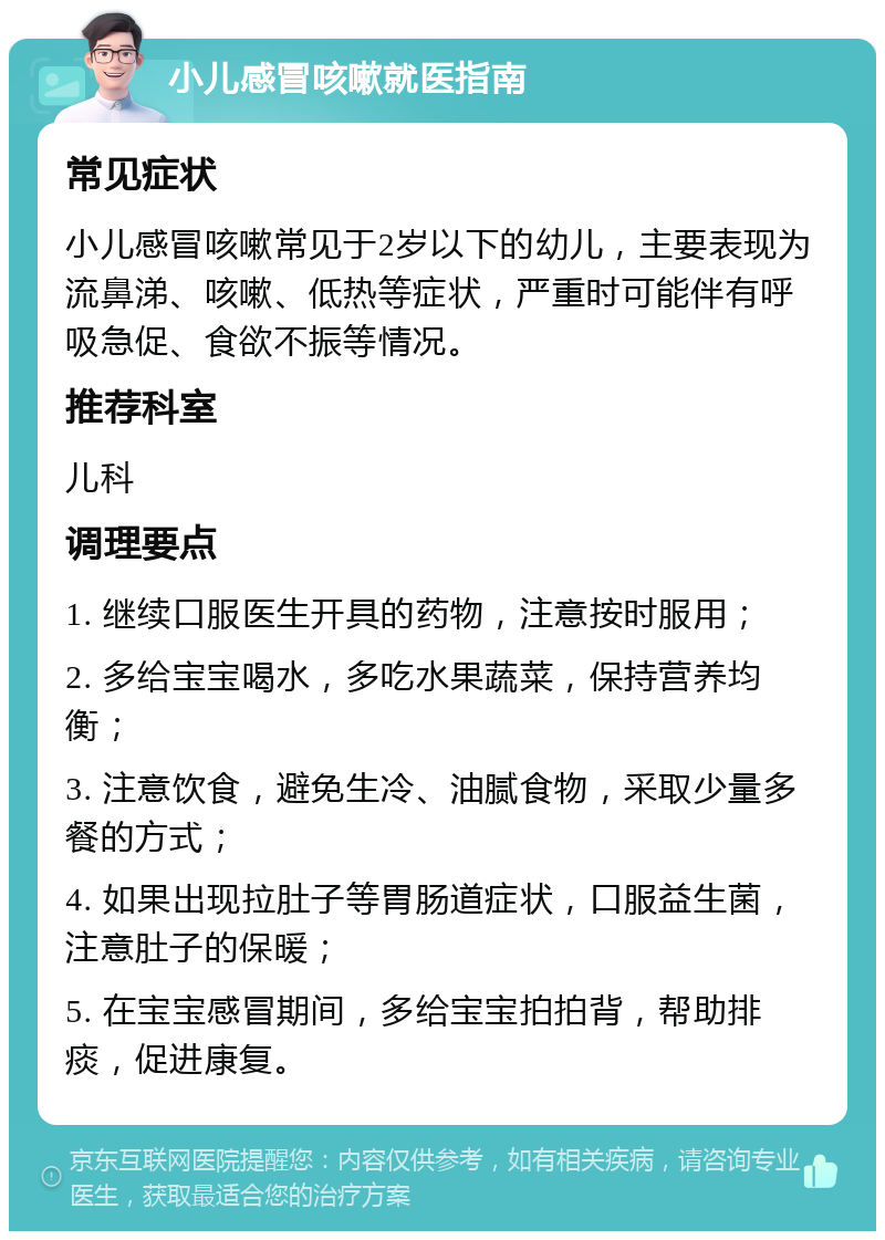 小儿感冒咳嗽就医指南 常见症状 小儿感冒咳嗽常见于2岁以下的幼儿，主要表现为流鼻涕、咳嗽、低热等症状，严重时可能伴有呼吸急促、食欲不振等情况。 推荐科室 儿科 调理要点 1. 继续口服医生开具的药物，注意按时服用； 2. 多给宝宝喝水，多吃水果蔬菜，保持营养均衡； 3. 注意饮食，避免生冷、油腻食物，采取少量多餐的方式； 4. 如果出现拉肚子等胃肠道症状，口服益生菌，注意肚子的保暖； 5. 在宝宝感冒期间，多给宝宝拍拍背，帮助排痰，促进康复。