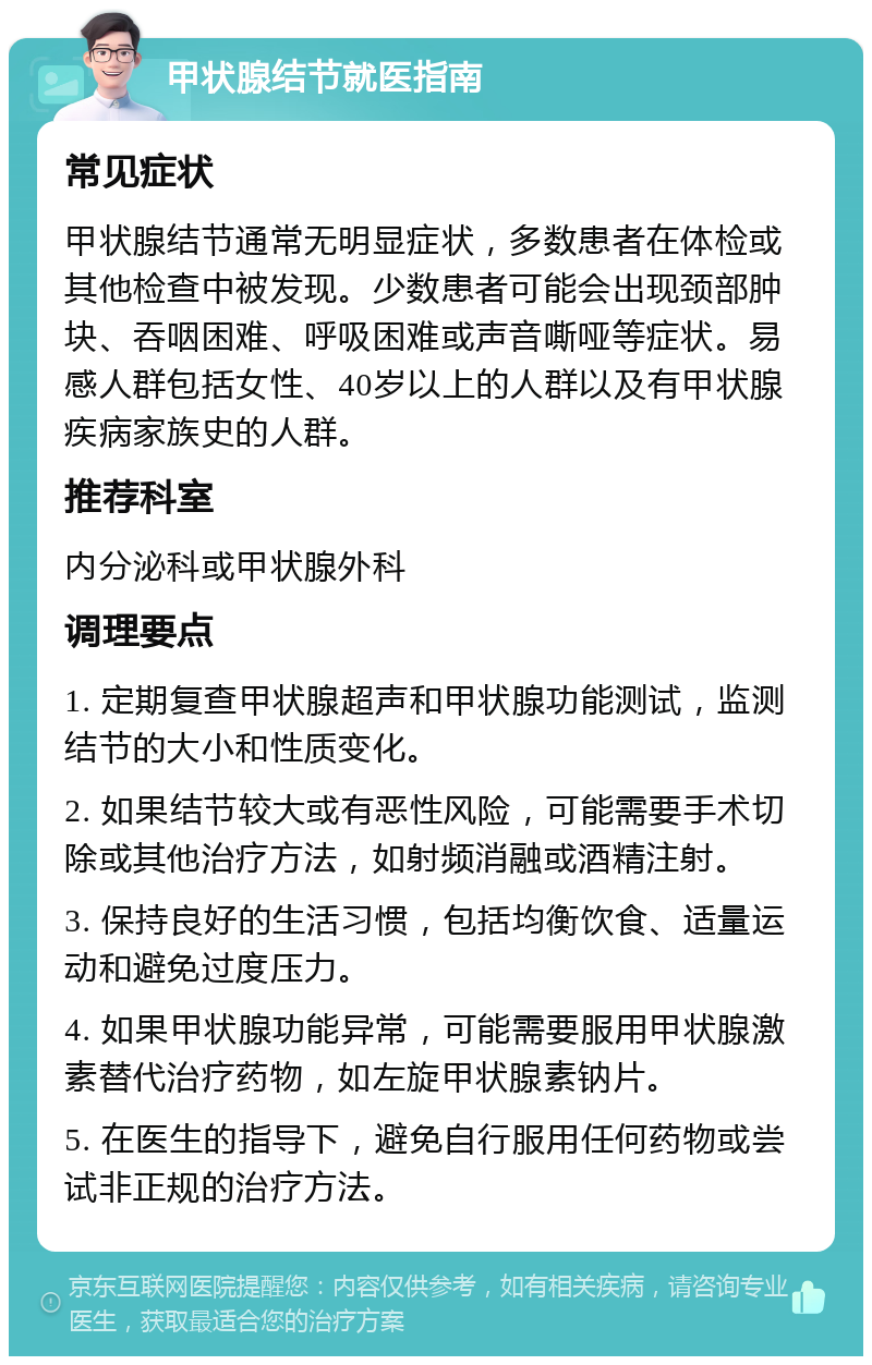 甲状腺结节就医指南 常见症状 甲状腺结节通常无明显症状，多数患者在体检或其他检查中被发现。少数患者可能会出现颈部肿块、吞咽困难、呼吸困难或声音嘶哑等症状。易感人群包括女性、40岁以上的人群以及有甲状腺疾病家族史的人群。 推荐科室 内分泌科或甲状腺外科 调理要点 1. 定期复查甲状腺超声和甲状腺功能测试，监测结节的大小和性质变化。 2. 如果结节较大或有恶性风险，可能需要手术切除或其他治疗方法，如射频消融或酒精注射。 3. 保持良好的生活习惯，包括均衡饮食、适量运动和避免过度压力。 4. 如果甲状腺功能异常，可能需要服用甲状腺激素替代治疗药物，如左旋甲状腺素钠片。 5. 在医生的指导下，避免自行服用任何药物或尝试非正规的治疗方法。