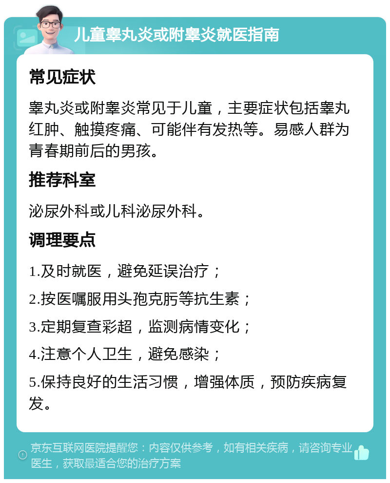 儿童睾丸炎或附睾炎就医指南 常见症状 睾丸炎或附睾炎常见于儿童，主要症状包括睾丸红肿、触摸疼痛、可能伴有发热等。易感人群为青春期前后的男孩。 推荐科室 泌尿外科或儿科泌尿外科。 调理要点 1.及时就医，避免延误治疗； 2.按医嘱服用头孢克肟等抗生素； 3.定期复查彩超，监测病情变化； 4.注意个人卫生，避免感染； 5.保持良好的生活习惯，增强体质，预防疾病复发。