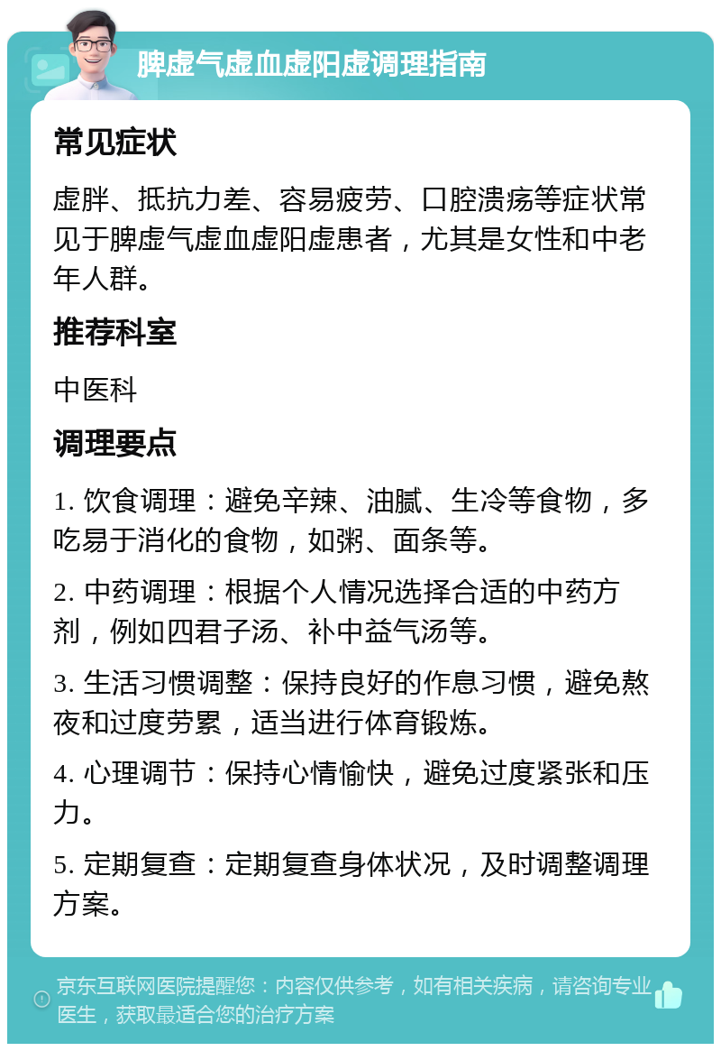 脾虚气虚血虚阳虚调理指南 常见症状 虚胖、抵抗力差、容易疲劳、口腔溃疡等症状常见于脾虚气虚血虚阳虚患者，尤其是女性和中老年人群。 推荐科室 中医科 调理要点 1. 饮食调理：避免辛辣、油腻、生冷等食物，多吃易于消化的食物，如粥、面条等。 2. 中药调理：根据个人情况选择合适的中药方剂，例如四君子汤、补中益气汤等。 3. 生活习惯调整：保持良好的作息习惯，避免熬夜和过度劳累，适当进行体育锻炼。 4. 心理调节：保持心情愉快，避免过度紧张和压力。 5. 定期复查：定期复查身体状况，及时调整调理方案。