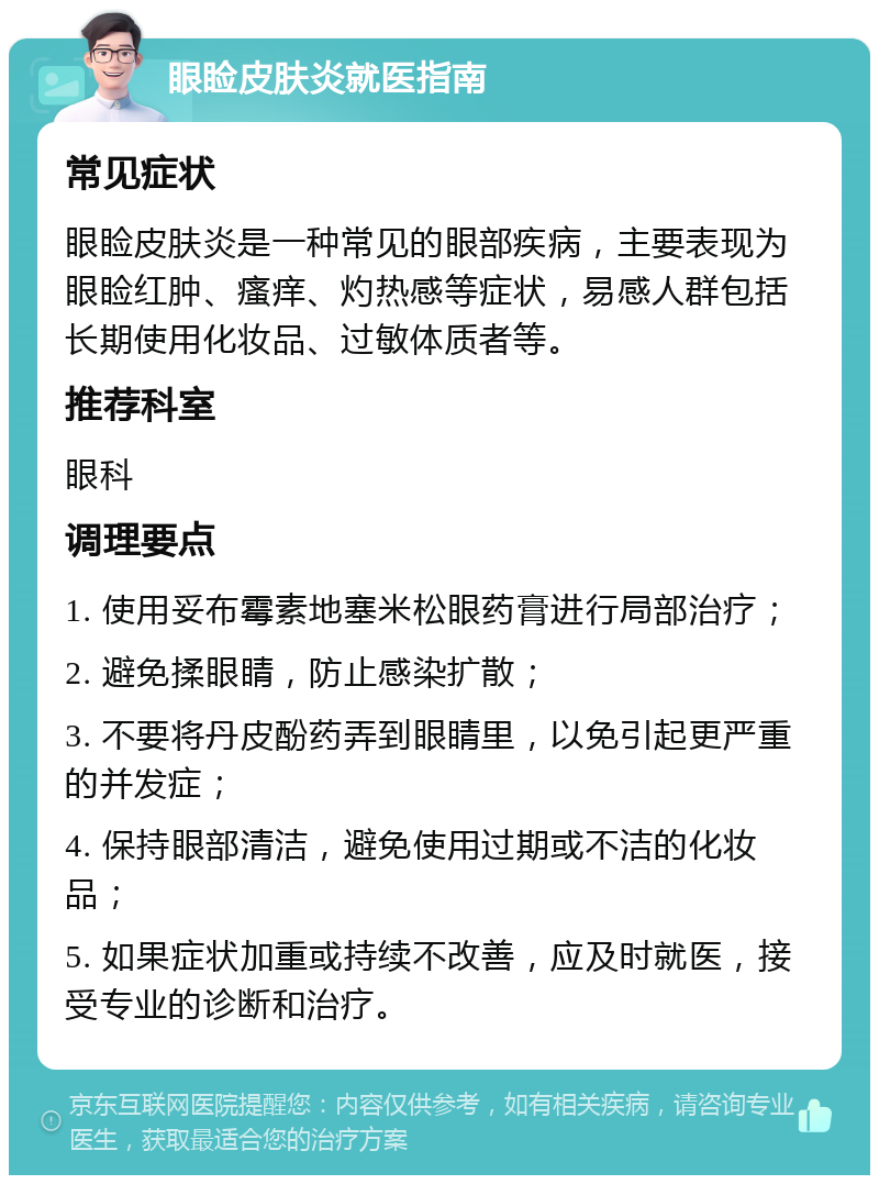 眼睑皮肤炎就医指南 常见症状 眼睑皮肤炎是一种常见的眼部疾病，主要表现为眼睑红肿、瘙痒、灼热感等症状，易感人群包括长期使用化妆品、过敏体质者等。 推荐科室 眼科 调理要点 1. 使用妥布霉素地塞米松眼药膏进行局部治疗； 2. 避免揉眼睛，防止感染扩散； 3. 不要将丹皮酚药弄到眼睛里，以免引起更严重的并发症； 4. 保持眼部清洁，避免使用过期或不洁的化妆品； 5. 如果症状加重或持续不改善，应及时就医，接受专业的诊断和治疗。