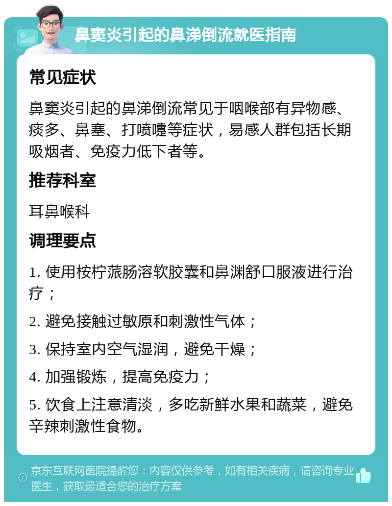 鼻窦炎引起的鼻涕倒流就医指南 常见症状 鼻窦炎引起的鼻涕倒流常见于咽喉部有异物感、痰多、鼻塞、打喷嚏等症状，易感人群包括长期吸烟者、免疫力低下者等。 推荐科室 耳鼻喉科 调理要点 1. 使用桉柠蒎肠溶软胶囊和鼻渊舒口服液进行治疗； 2. 避免接触过敏原和刺激性气体； 3. 保持室内空气湿润，避免干燥； 4. 加强锻炼，提高免疫力； 5. 饮食上注意清淡，多吃新鲜水果和蔬菜，避免辛辣刺激性食物。