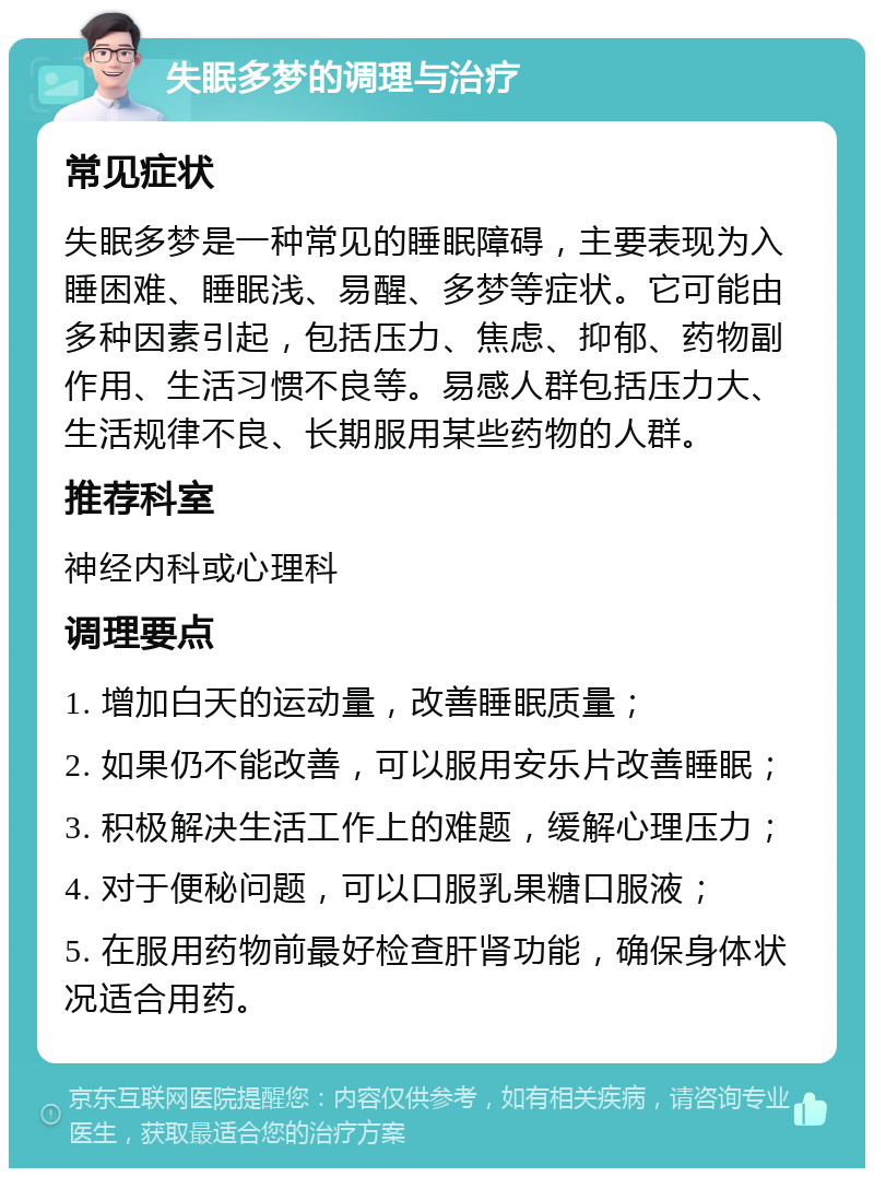 失眠多梦的调理与治疗 常见症状 失眠多梦是一种常见的睡眠障碍，主要表现为入睡困难、睡眠浅、易醒、多梦等症状。它可能由多种因素引起，包括压力、焦虑、抑郁、药物副作用、生活习惯不良等。易感人群包括压力大、生活规律不良、长期服用某些药物的人群。 推荐科室 神经内科或心理科 调理要点 1. 增加白天的运动量，改善睡眠质量； 2. 如果仍不能改善，可以服用安乐片改善睡眠； 3. 积极解决生活工作上的难题，缓解心理压力； 4. 对于便秘问题，可以口服乳果糖口服液； 5. 在服用药物前最好检查肝肾功能，确保身体状况适合用药。