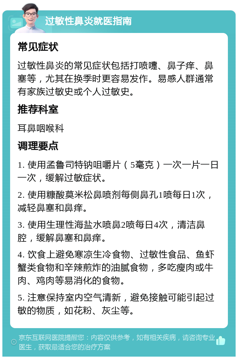 过敏性鼻炎就医指南 常见症状 过敏性鼻炎的常见症状包括打喷嚏、鼻子痒、鼻塞等，尤其在换季时更容易发作。易感人群通常有家族过敏史或个人过敏史。 推荐科室 耳鼻咽喉科 调理要点 1. 使用孟鲁司特钠咀嚼片（5毫克）一次一片一日一次，缓解过敏症状。 2. 使用糠酸莫米松鼻喷剂每侧鼻孔1喷每日1次，减轻鼻塞和鼻痒。 3. 使用生理性海盐水喷鼻2喷每日4次，清洁鼻腔，缓解鼻塞和鼻痒。 4. 饮食上避免寒凉生冷食物、过敏性食品、鱼虾蟹类食物和辛辣煎炸的油腻食物，多吃瘦肉或牛肉、鸡肉等易消化的食物。 5. 注意保持室内空气清新，避免接触可能引起过敏的物质，如花粉、灰尘等。